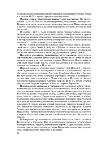 62
ломил развитие оппозиционных тенденций в мелкобуржуазных слоях
и в начале 1925 г. вновь перешел в наступление.
Окончательное оформление фашистской диктатуры. На протя-
жении 1925—1926 гг. были ликвидированы все элементы демократии.
В правительстве остались только министры-фашисты. На организации
и газеты оппозиционных партий обрушились погромы второй волны
фашизма.
В ноябре 1926 г. была принята серия чрезвычайных законов.
Оппозиционные партии были распущены, антифашистская пресса
запрещена, введены административная высылка лиц, подозреваемых
в антифашистской деятельности, и смертная казнь за покушение на
жизнь Муссолини, короля или королевы и др.
В 1927 г. были учреждены основные репрессивные органы фашист-
ской диктатуры — Особый трибунал и Тайная политическая полиция.
Суду Особого трибунала предавались наиболее активные противники
фашизма, обвинявшиеся в антигосударственных преступлениях.
Внешняя политика правительства Муссолини отличалась
агрессивными акциями. Итало-эфиопская война 1935—1936 гг. стала
первым шагом в осуществлении планов Муссолини. После захвата
Эфиопии следующим шагом стала совместная с Германией воору-
женная интервенция в Испании.
Первоначально отношения между фашистской Италией и нацист-
ской Германией были натянутыми, а иногда и враждебными, так как
обе имели планы в отношении Австрии, Дунайского бассейна и Балкан.
Но дуче пришлось стать младшим партнером Гитлера и поддержать
захват Австрии, претензии к Чехословакии и Польше, а самому
довольствоваться захватом Албании (апрель 1939 г.). Затем Италия
вступила во Вторую мировую войну на стороне Германии.
Возникновение фашизма в Германии. По окончании войны Герма-
ния оказалась в состоянии полного экономического хаоса. Совсем исто-
щились запасы сырья, топлива. Сельское хозяйство пришло в упадок.
В стране начались эпидемии, голод. Длительная война, дороговизна
уничтожили личные сбережения граждан. Поражение в войне,
подписание Версальского договора, признание Германии единственной
виновницей войны воспринимались населением вопиющей несправед-
ливостью. В стране возник острый социально-психологический кри-
зис. Массовое сознание немецкого общества было заражено идеями
болезненного реваншизма и воинственного политического экстремизма.
Поражение Германии многие немцы объясняли происками марксистов
и евреев. Страшная дороговизна еще больше накаляла обстановку в
стране.
Веймарское правительство должно было выполнять условия
Версальского договора. Ему противостояла большая группировка
консервативных, националистических партий и организаций, высту-
павших против выполнения договора. Большой активностью отлича-
лись экстремистские движения в Баварии.
 