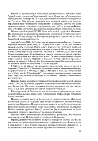 63
Одной из организаций, способной противостоять влиянию идей
“еврейского социализма” (марксизма), стала Немецкая рабочая партия,
образованная в январе 1919 г. под руководством отставного ефрейтора
А. Гитлера. Она рассматривалась как важный канал для распро-
странения идей “немецкого социализма” в Баварии. Вскоре она была
переименована в Национал-социалистическую рабочую партию Герма-
нии (НСРПГ). Началась разработка программных установок партии.
В начальный период НСРПГ была небольшой группой в Мюнхене.
Но постепенно положение партии круто меняется в лучшую сторону.
В 1920—1923 гг. вокруг А. Гитлера формируется группа лиц из мира
баварской промышленности.
Адольф Гитлер (1880—1945) родился в австрийском городе Браунау. Его отец,
служащий таможни, умер, когда А. Гитлеру было 14 лет. Он не смог закончить
среднюю школу в г. Линце. После смерти отца поступает в Венскую академию
художеств, но не выдерживает вступительных экзаменов. После смерти матери
в 1913 г. Гитлер переехал в соседнюю Германию, в г. Мюнхен, где и застала его
Первая мировая война. Он добровольно пошел в германскую армию и пробыл
на Западном фронте все четыре года войны. Он был дважды ранен и получил
ефрейторские нашивки. Поражение Германии Гитлер объяснял происками
марксистов и евреев. А. Гитлер был блестящим оратором. После демобилизации
он вступил в партию националистов и стал ее лидером.
В 1923 г. он со своими единомышленниками пытался захватить власть в
Мюнхене (“Пивной путч”). Решение о путче было принято в пивном баре Мюнхена.
Суд приговорил его к пяти годам тюрьмы. Находясь в тюрьме, Гитлер написал
книгу “Майн кампф” (“Моя борьба”), где изложил свои политические и расовые
идеи. Через год он был освобожден и стал активно заниматься политической
деятельностью.
Кризис Веймарской республики. Мировой экономический кризис
1929—1933 гг. еще более усугубил социально-экономическое положе-
ние Германии. Падение промышленного производства составило
58%, в 2,5 раза уменьшился объем внешней торговли.
Государственный бюджет не мог выплачивать репарации, установ-
ленные Версальским договором. Численность безработных составила
9 млн. человек.
Кризис охватил тысячи фермеров и ремесленников. Лишение
Германии богатых колоний еще более усугубило экономическое
положение Германии. Промышленные магнаты несли большие потери.
Немецкие промышленники были недовольны социальной политикой
Веймарской республики. Республиканская форма правления не была
гарантом сильного правительства, сильной власти.
Весной 1930 г. коалиционный кабинет был распущен. Это событие
положило конец Веймарской республике в Германии.
Приход фашистов к власти. Во время выборов в ноябре 1932 г. ни
фашисты, ни левые партии не получили преобладающего большинства
в парламенте для формирования однопартийного кабинета. В
парламенте сложилась ситуация правительственного кризиса.
 