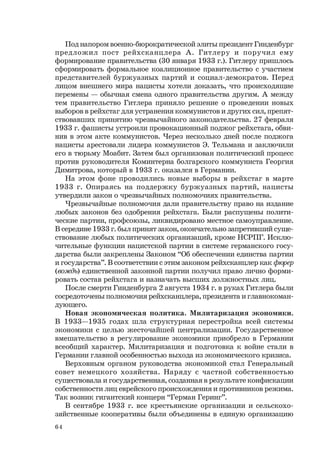 64
Под напором военно-бюрократической элиты президент Гинденбург
предложил пост рейхсканцлера А. Гитлеру и поручил ему
формирование правительства (30 января 1933 г.). Гитлеру пришлось
сформировать формальное коалиционное правительство с участием
представителей буржуазных партий и социал-демократов. Перед
лицом внешнего мира нацисты хотели доказать, что происходящие
перемены — обычная смена одного правительства другим. А между
тем правительство Гитлера приняло решение о проведении новых
выборов в рейхстаг для устранения коммунистов и других сил, препят-
ствовавших принятию чрезвычайного законодательства. 27 февраля
1933 г. фашисты устроили провокационный поджог рейхстага, обви-
нив в этом акте коммунистов. Через несколько дней после поджога
нацисты арестовали лидера коммунистов Э. Тельмана и заключили
его в тюрьму Моабит. Затем был организован политический процесс
против руководителя Коминтерна болгарского коммуниста Георгия
Димитрова, который в 1933 г. оказался в Германии.
На этом фоне проводились новые выборы в рейхстаг в марте
1933 г. Опираясь на поддержку буржуазных партий, нацисты
утвердили закон о чрезвычайных полномочиях правительства.
Чрезвычайные полномочия дали правительству право на издание
любых законов без одобрения рейхстага. Были распущены полити-
ческие партии, профсоюзы, ликвидировано местное самоуправление.
В середине 1933 г. был принят закон, окончательно запретивший суще-
ствование любых политических организаций, кроме НСРПГ. Исклю-
чительные функции нацистской партии в системе германского госу-
дарства были закреплены Законом “Об обеспечении единства партии
и государства”. В соответствии с этим законом рейхсканцлер как фюрер
(вождь) единственной законной партии получил право лично форми-
ровать состав рейхстага и назначать высших должностных лиц.
После смерти Гинденбурга 2 августа 1934 г. в руках Гитлера были
сосредоточены полномочия рейхсканцлера, президента и главнокоман-
дующего.
Новая экономическая политика. Милитаризация экономики.
В 1933—1935 годах шла структурная перестройка всей системы
экономики с целью жесточайшей централизации. Государственное
вмешательство в регулирование экономики приобрело в Германии
всеобщий характер. Милитаризация и подготовка к войне стали в
Германии главной особенностью выхода из экономического кризиса.
Верховным органом руководства экономикой стал Генеральный
совет немецкого хозяйства. Наряду с частной собственностью
существовала и государственная, созданная в результате конфискации
собственности лиц еврейского происхождения и противников режима.
Так возник гигантский концерн “Герман Геринг”.
В сентябре 1933 г. все крестьянские организации и сельскохо-
зяйственные кооперативы были объединены в единую организацию
 