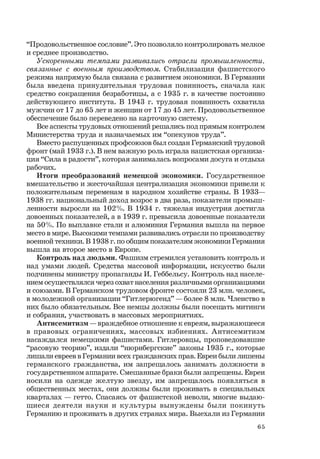 65
“Продовольственное сословие”. Это позволяло контролировать мелкое
и среднее производство.
Ускоренными темпами развивались отрасли промышленности,
связанные с военным производством. Стабилизация фашистского
режима напрямую была связана с развитием экономики. В Германии
была введена принудительная трудовая повинность, сначала как
средство сокращения безработицы, а с 1935 г. в качестве постоянно
действующего института. В 1943 г. трудовая повинность охватила
мужчин от 17 до 65 лет и женщин от 17 до 45 лет. Продовольственное
обеспечение было переведено на карточную систему.
Все аспекты трудовых отношений решались под прямым контролем
Министерства труда и назначаемых им “опекунов труда”.
Вместо распущенных профсоюзов был создан Германский трудовой
фронт (май 1933 г.). В нем важную роль играла нацистская организа-
ция “Сила в радости”, которая занималась вопросами досуга и отдыха
рабочих.
Итоги преобразований немецкой экономики. Государственное
вмешательство и жесточайшая централизация экономики привели к
положительным переменам в народном хозяйстве страны. В 1933—
1938 гг. национальный доход возрос в два раза, показатели промыш-
ленности выросли на 102%. В 1934 г. тяжелая индустрия достигла
довоенных показателей, а в 1939 г. превысила довоенные показатели
на 50%. По выплавке стали и алюминия Германия вышла на первое
место в мире. Высокими темпами развивались отрасли по производству
военной техники. В 1938 г. по общим показателям экономики Германия
вышла на второе место в Европе.
Контроль над людьми. Фашизм стремился установить контроль и
над умами людей. Средства массовой информации, искусство были
подчинены министру пропаганды И. Геббельсу. Контроль над населе-
нием осуществлялся через охват населения различными организациями
и союзами. В Германском трудовом фронте состояли 23 млн. человек,
в молодежной организации “Гитлерюгенд” — более 8 млн. Членство в
них было обязательным. Все немцы должны были посещать митинги
и собрания, участвовать в массовых мероприятиях.
Антисемитизм — враждебное отношение к евреям, выражающееся
в правовых ограничениях, массовых избиениях. Антисемитизм
насаждался немецкими фашистами. Гитлеровцы, проповедовавшие
“расовую теорию”, издали “нюрнбергские” законы 1935 г., которые
лишали евреев в Германии всех гражданских прав. Евреи были лишены
германского гражданства, им запрещалось занимать должности в
государственном аппарате. Смешанные браки были запрещены. Евреи
носили на одежде желтую звезду, им запрещалось появляться в
общественных местах, они должны были проживать в специальных
кварталах — гетто. Спасаясь от фашистской неволи, многие выдаю-
щиеся деятели науки и культуры вынуждены были покинуть
Германию и проживать в других странах мира. Выехали из Германии
 