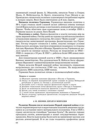 66
знаменитый ученый физик А. Эйнштейн, писатели Томас и Генрих
Манн, Л. Фейхтвангер, Б. Брехт, композитор Ганс Эйснер и др.
Проводилась нацистская политика планомерного истребления евреев
в лагерях смерти. Всего было уничтожено до 6 млн. евреев.
Внешняя политика Германии. Германская внешняя политика в
30-х годах ставила своей главной целью добиться отмены военных
статей Версальского договора и восстановить немецкий милитаризм в
Европе. Чтобы облегчить свои агрессивные цели, в октябре 1933 г.
Германия вышла из рядов Лиги Наций.
Подготовка к войне. Приход фашистов к власти поставил мир на
грань мировой войны. Гитлер давно не скрывал целей насильственного
установления мирового господства. Его книга “Майн кампф” — яркое
свидетельство воинственной программы фашиствующих сил Герма-
нии. Гитлер открыто готовился к войне, попутно попирая условия
Версальского договора, чувствуя откровенную поддержку со стороны
Англии, Франции, Италии и Японии. Правительство Германии не жа-
лело средств на военные нужды. Расходы на вооружение за 1932—
1938 гг. выросли в 10 раз. К 1937 г. работало более 300 новых воен-
ных заводов.
Для концентрации военной власти в 1938 г. было ликвидировано
Военное министерство. Под руководством В. Кейтеля было сформи-
ровано Верховное главнокомандование вооруженными силами.
Перед началом Второй мировой войны численность германских
вооруженных сил составляла 2760 тыс. человек. На вооружении
находилось 3695 самолетов, 3200 танков.
Германия была полностью готова к полномасштабной войне.
Вопросы и задания
1. Объясните причины появления фашизма в Италии и Германии.
2. Оказал ли мировой экономический кризис влияние на распад Веймарской
республики и приход А. Гитлера к политической власти?
3. Раскройте пути и методы прихода фашистской партии к власти.
4. Назовите социальный состав фашистских групп в Италии и Германии.
5. Были ли возможности недопуска фашистов к власти в Германии?
6. Какова суть новой политики в экономике страны?
7. С какой целью проводилась милитаризация экономики в Германии?
8. Какую политику проводили фашистские государства накануне Второй
мировой войны?
§ 10. ЯПОНИЯ, КИТАЙ И МОНГОЛИЯ
Развитие Японии после окончания Первой мировой войны отли-
чалось неравномерностью и нарастающим подъемом движения трудя-
щихся за улучшение своего материального положения. Уже в 1918 г.
страну захлестнули стихийные “рисовые бунты”. Во многих городах
проходили стачки, демонстрации и захват государственных зерно-
хранилищ. Власти вынуждены были идти на применение оружия для
разгона демонстраций. В те же годы создаются профсоюзы среди
 