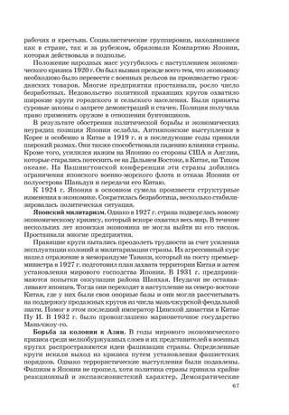 67
рабочих и крестьян. Социалистические группировки, находившиеся
как в стране, так и за рубежом, образовали Компартию Японии,
которая действовала в подполье.
Положение народных масс усугубилось с наступлением экономи-
ческого кризиса 1920 г. Он был вызван прежде всего тем, что экономику
необходимо было перевести с военных рельсов на производство граж-
данских товаров. Многие предприятия простаивали, росло число
безработных. Недовольство политикой правящих кругов охватило
широкие круги городского и сельского населения. Были приняты
суровые законы о запрете демонстраций и стачек. Полиция получила
право применять оружие в отношении бунтовщиков.
В результате обострения политической борьбы и экономических
неурядиц позиция Японии ослабла. Антияпонские выступления в
Корее и особенно в Китае в 1919 г. и в последующие годы приняли
широкий размах. Они также способствовали падению влияния страны.
Кроме того, усилился нажим на Японию со стороны США и Англии,
которые старались потеснить ее на Дальнем Востоке, в Китае, на Тихом
океане. На Вашингтонской конференции эти страны добились
ограничения японского военно-морского флота и отказа Японии от
полуострова Шаньдун и передачи его Китаю.
К 1924 г. Япония в основном сумела произвести структурные
изменения в экономике. Сократилась безработица, несколько стабили-
зировалась политическая ситуация.
Японский милитаризм. Однако в 1927 г. страна подверглась новому
экономическому кризису, который вскоре охватил весь мир. В течение
нескольких лет японская экономика не могла выйти из его тисков.
Простаивали многие предприятия.
Правящие круги пытались преодолеть трудности за счет усиления
эксплуатации колоний и милитаризации страны. Их агрессивный курс
нашел отражение в меморандуме Танаки, который на посту премьер-
министра в 1927 г. подготовил план захвата территории Китая и затем
установления мирового господства Японии. В 1931 г. предприни-
маются попытки оккупации района Шанхая. Неудачи не останав-
ливают японцев. Тогда они переходят в наступление на северо-востоке
Китая, где у них были свои опорные базы и они могли рассчитывать
на поддержку продажных кругов из числа маньчжурской феодальной
знати. Помог в этом последний император Цинской династии в Китае
Пу И. В 1932 г. было провозглашено марионеточное государство
Маньчжоу-го.
Борьба за колонии в Азии. В годы мирового экономического
кризиса среди мелкобуржуазных слоев и их представителей в военных
кругах распространяются идеи фашизации страны. Определенные
круги искали выход из кризиса путем установления фашистских
порядков. Однако террористические выступления были подавлены.
Фашизм в Японии не прошел, хотя политика страны приняла крайне
реакционный и экспансионистский характер. Демократические
 