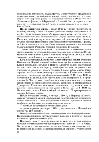 68
организации находились под запретом. Правительство продолжало
наращивать вооруженные силы, уделяя главное внимание строитель-
ству военно-морского флота. Во внешней политике в 30-х годах оно
сблизилось с фашистской Германией и Италией. Все три страны подпи-
сали антикоммунистический пакт, а затем создали ось Берлин —
Рим — Токио.
Японо-китайская война. В июле 1937 г. Япония приступила к
полному захвату Китая. Ее армия довольно быстро продвигалась в
глубь страны и оккупировала обширные территории. Исходя из этого,
китайские политологи считают началом Второй мировой войны 1937 г.
Когда европейские державы втянулись в большую войну, Япония
послала войска в Индокитай и установила там свое господство. Правда,
до 1944 г. властью в странах Индокитая она делилась с вишистским
правительством Франции, ставшим союзником Германии.
Токио и Москва в апреле 1941 г. подписывают Пакт о ненападении
сроком на пять лет. Основной целью Японии стало ослабление США.
Подписав Пакт о ненападении, японские генералы и адмиралы свои
основные силы бросили в сторону южных морей.
Китай и Монголия. Китай после Первой мировой войны. Развитие
Китая после Первой мировой войны было крайне противоречивым.
Китай номинально вступил в Первую мировую войну, фактически
же он только послал в Европу некоторое количество рабочих, не
отправив на фронт ни одного солдата. В годы войны европейские
страны ослабили экономическую экспансию в Китае, что способ-
ствовало укреплению китайских предприятий. С 1913 по 1920 г.
китайским национальным капиталом было построено 675 пред-
приятий. Частичным ослаблением конкуренции со стороны
европейских держав воспользовалась японская и американская
буржуазия. Японские монополисты вложили крупные суммы в
развитие промышленного производства в Китае. За 1914—1921 гг.
Япония построила в Китае в общей сложности 222 предприятия —
заводы, фабрики и копи.
После окончания войны, в январе 1919 г., в Париже начались
встречи участников мирной конференции. Перед китайской делегацией,
направлявшейся в Париж для участия в работе Парижской мирной
конференции, были определены следующие задачи:
— добиться возвращения Китаю Шаньдуня;
— ликвидировать договоры 1915 г., заключенные с Японией на
основе “21 требования”.
Однако державы отказались рассматривать китайские требования.
Конференция приняла несправедливое решение о передаче Японии
китайской провинции Шаньдунь.
Несправедливое отношение империалистических держав вызвало
массовое антиимпериалистическое Движение “4 мая 1919 г.” в Китае.
Оно началось с выступления студентов Пекинского университета.
В движении, имевшем общенациональный характер, участвовали
 