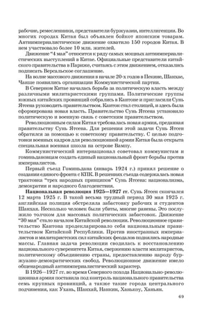 69
рабочие, ремесленники, представители буржуазии, интеллигенции. Во
многих городах Китая был объявлен бойкот японским товарам.
Антиимпериалистическое движение охватило 150 городов Китая. В
нем участвовало более 10 млн. жителей.
Движение “4 мая” относится к ряду самых мощных антиимпериали-
стических выступлений в Китае. Официальные представители китай-
ского правительства в Париже, считаясь с этим движением, отказались
подписать Версальское соглашение.
На волне массового движения в начале 20-х годов в Пекине, Шанхае,
Чанше появились организации Коммунистической партии.
В Северном Китае началась борьба за политическую власть между
различными милитаристскими группами. Политические группы
южных китайских провинций собрались в Кантоне и пригласили Сунь
Ятсена руководить правительством. Кантон стал столицей, и здесь была
сформирована новая власть. Правительство Сунь Ятсена установило
политическую и военную связь с советским правительством.
Революционным силам Китая требовалась новая армия, преданная
правительству Сунь Ятсена. Для решения этой задачи Сунь Ятсен
обратился за помощью к советскому правительству. С целью подго-
товки военных кадров для революционной армии Китая была открыта
специальная военная школа на острове Вампу.
Коммунистический интернационал советовал коммунистам и
гоминьдановцам создать единый национальный фронт борьбы против
империалистов.
Первый съезд Гоминьдана (январь 1924 г.) принял решение о
создании единого фронта с КПК. В решениях съезда содержалась новая
трактовка “трех народных принципов” Сунь Ятсена: национализма,
демократии и народного благоденствия.
Национальная революция 1925—1927 гг. Сунь Ятсен скончался
12 марта 1925 г. В такой весьма трудный период 30 мая 1925 г.
английская полиция обстреляла забастовку рабочих и студентов
Шанхая. Несколько человек были убиты, многие ранены. Это послу-
жило толчком для массовых политических забастовок. Движение
“30 мая” стало началом Китайской революции. Революционное прави-
тельство Кантона продекларировало себя национальным прави-
тельством Китайской Республики. Против иностранных империа-
листов и милитаристских сил китайских феодалов поднялись народные
массы. Главная задача революции сводилась к восстановлению
национального суверенитета Китая, свержению власти милитаристов,
политическому объединению страны, предоставлению народу бур-
жуазно-демократических свобод. Революционное движение имело
общенародный антиимпериалистический характер.
В 1926—1927 гг. во время Северного похода Национально-револю-
ционная армия поставила под контроль национального правительства
семь крупных провинций, а также такие города центрального
подчинения, как Ухань, Шанхай, Нанкин, Ханькоу, Ханьян.
 
