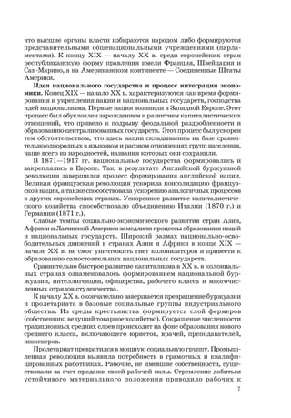 7
что высшие органы власти избираются народом либо формируются
представительными общенациональными учреждениями (парла-
ментами). К концу ХIХ — началу ХХ в. среди европейских стран
республиканскую форму правления имели Франция, Швейцария и
Сан-Марино, а на Американском континенте — Соединенные Штаты
Америки.
Идея национального государства и процесс интеграции эконо-
мики. Конец ХIХ — начало ХХ в. характеризуются как время форми-
рования и укрепления нации и национальных государств, господства
идей национализма. Первые нации возникли в Западной Европе. Этот
процесс был обусловлен зарождением и развитием капиталистических
отношений, что привело к подрыву феодальной раздробленности и
образованию централизованных государств. Этот процесс был ускорен
тем обстоятельством, что здесь нации складывались на базе сравни-
тельно однородных в языковом и расовом отношениях групп населения,
чаще всего из народностей, названия которых они сохранили.
В 1871—1917 гг. национальные государства формировались и
закреплялись в Европе. Так, в результате Английской буржуазной
революции завершился процесс формирования английской нации.
Великая французская революция ускорила консолидацию француз-
ской нации, а также способствовала ускорению аналогичных процессов
в других европейских странах. Ускоренное развитие капиталистиче-
ского хозяйства способствовало объединению Италии (1870 г.) и
Германии (1871 г.).
Слабые темпы социально-экономического развития стран Азии,
Африки и Латинской Америки замедлили процессы образования наций
и национальных государств. Широкий размах национально-осво-
бодительных движений в странах Азии и Африки в конце ХIХ —
начале ХХ в. не смог уничтожить гнет колонизаторов и привести к
образованию самостоятельных национальных государств.
Сравнительно быстрое развитие капитализма в ХХ в. в колониаль-
ных странах ознаменовалось формированием национальной бур-
жуазии, интеллигенции, офицерства, рабочего класса и многочис-
ленных отрядов студенчества.
К началу ХХ в. окончательно завершается превращение буржуазии
и пролетариата в базовые социальные группы индустриального
общества. Из среды крестьянства формируется слой фермеров
(собственник, ведущий товарное хозяйство). Сокращение численности
традиционных средних слоев происходит на фоне образования нового
среднего класса, включающего юристов, врачей, преподавателей,
инженеров.
Пролетариат превратился в мощную социальную группу. Промыш-
ленная революция выявила потребность в грамотных и квалифи-
цированных работниках. Рабочие, не имевшие собственности, суще-
ствовали за счет продажи своей рабочей силы. Стремление добиться
устойчивого материального положения приводило рабочих к
 