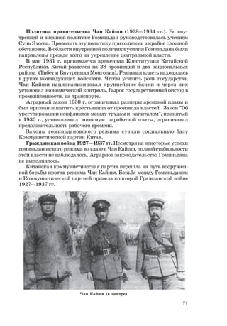 71
Политика правительства Чан Кайши (1928—1934 гг.). Во вну-
тренней и внешней политике Гоминьдан руководствовалась учением
Сунь Ятсена. Проводить эту политику приходилось в крайне сложной
обстановке. В области внутренней политики усилия Гоминьдана были
направлены прежде всего на укрепление центральной власти.
В мае 1931 г. принимается временная Конституция Китайской
Республики. Китай разделен на 28 провинций и два национальных
района (Тибет и Внутренняя Монголия). Реальная власть находилась
в руках командующих войсками. Чтобы усилить роль государства,
Чан Кайши национализировал крупнейшие банки и через них
установил экономический контроль. Вырос государственный сектор в
промышленности, на транспорте.
Аграрный закон 1930 г. ограничивал размеры арендной платы и
был призван защитить крестьянина от произвола властей. Закон "Об
урегулировании конфликтов между трудом и капиталом", принятый
в 1930 г., устанавливал минимум заработной платы, ограничивал
продолжительность рабочего времени.
Законы гоминьдановского режима сузили социальную базу
Коммунистической партии Китая.
Гражданская война 1927—1937 гг. Несмотря на некоторые успехи
гоминьдановского режима во главе с Чан Кайши, полной стабильности
этой власти не наблюдалось. Аграрное законодательство Гоминьдана
не выполнялось.
Китайская коммунистическая партия перешла на путь вооружен-
ной борьбы против режима Чан Кайши. Борьба между Гоминьданом
и Коммунистической партией привела ко второй Гражданской войне
1927—1937 гг.
Чан Кайши (в центре)
 