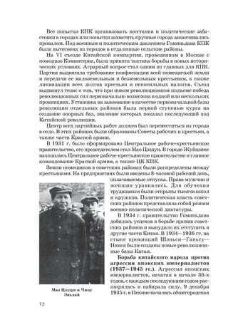 72
Все попытки КПК организовать восстания и политические заба-
стовки в городах или попытки захватить крупные города заканчивались
провалом. Под военным и политическим давлением Гоминьдана КПК
была вытеснена из городов в отдаленные сельские районы.
На VI съезде Китайской компартии, проведенном в Москве с
помощью Коминтерна, была принята тактика борьбы в новых истори-
ческих условиях. Аграрный вопрос стал одним из главных для КПК.
Партия выдвигала требование конфискации всей помещичьей земли
и передачи ее малоземельным и безземельным крестьянам, а также
ликвидации всех долгов крестьян и непосильных налогов. Съезд
выдвинул тезис о том, что при новом революционном подъеме победа
революционных сил первоначально возможна в одной или нескольких
провинциях. Установка на завоевание в качестве первоначальной базы
революции отдельных районов была первой ступенью курса на
создание опорных баз, значение которых показал последующий ход
Китайской революции.
Центр всех партийных работ должен был переместиться из города
в село. В этих районах были образованы Советы рабочих и крестьян, а
также части Красной армии.
В 1931 г. было сформировано Центральное рабоче-крестьянское
правительство, его председателем стал Мао Цзэдун. В городе Жуйцзине
находились Центральное рабоче-крестьянское правительство и главное
командование Красной армии, а также ЦК КПК.
Земли помещиков в советских районах были распределены между
крестьянами. На предприятиях были введены 8-часовой рабочий день,
оплачиваемые отпуска. Права мужчин и
женщин уравнялись. Для обучения
трудящихся были открыты тысячи школ
и кружков. Политическая власть совет-
ских районов представляла собой режим
военно-политической диктатуры.
В 1934 г. правительство Гоминьдана
добилось успехов в борьбе против совет-
ских районов и вынудило их отступить в
другие части Китая. В 1934—1936 гг. на
стыке провинций Шэньси—Ганьсу—
Нинся были созданы новые революцион-
ные базы Китая.
Борьба китайского народа против
агрессии японских империалистов
(1937—1945 гг.). Агрессия японских
империалистов, начатая в начале 30-х
годов, с каждым последующим годом рас-
ширялась и набирала силу. 9 декабря
1935 г. в Пекине началась общегородская
Мао Цзэдун и Чжоу
Эньлай
 