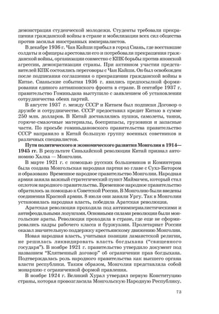 73
демонстрация студенческой молодежи. Студенты требовали прекра-
щения гражданской войны в стране и мобилизации всех сил общества
против засилья иностранных империалистов.
В декабре 1936 г. Чан Кайши прибыл в город Сиань, где восставшие
солдаты и офицеры арестовали его и потребовали прекращения граж-
данской войны, организации совместно с КПК борьбы против японской
агрессии, демократизации страны. При активном участии предста-
вителей КПК состоялись переговоры с Чан Кайши. Он был освобожден
после подписания соглашения о прекращении гражданской войны в
Китае. Сианьские события 1936 г. явились предпосылкой форми-
рования единого антияпонского фронта в стране. В сентябре 1937 г.
правительство Гоминьдана выступило с заявлением об установлении
сотрудничества обеих партий.
В августе 1937 г. между СССР и Китаем был подписан Договор о
дружбе и сотрудничестве. СССР предоставил кредит Китаю в сумме
250 млн. долларов. В Китай доставлялись пушки, самолеты, танки,
горюче-смазочные материалы, боеприпасы, грузовики и запасные
части. По просьбе гоминьдановского правительства правительство
СССР направило в Китай большую группу военных советников и
различных специалистов.
Пути политического и экономического развития Монголии в 1914—
1945 гг. В результате Синьхайской революции Китай признал авто-
номию Халха — Монголии.
В марте 1921 г. с помощью русских большевиков и Коминтерна
была создана Монгольская народная партия во главе с Сухэ-Батором
и образовано Временное народное правительство Монголии. Народная
армия заняла важный стратегический пункт Маймачен, который стал
оплотом народного правительства. Временное народное правительство
обратилось за помощью к Советской России. В Монголию были введены
соединения Красной армии. 8 июля они заняли Ургу. Так в Монголии
установилась народная власть, победила Аратская революция.
Аратская революция проходила под антиимпериалистическими и
антифеодальными лозунгами. Основными силами революции были мон-
гольские араты. Революция проходила в стране, где еще не сформи-
ровались кадры рабочего класса и буржуазии. Пролетариат России
оказал значительную поддержку крестьянскому движению Монголии.
Новая народная власть, учитывая позиции ламаистской религии,
не решилась ликвидировать власть богдыхана (“священного
государя”). В ноябре 1921 г. правительство утвердило документ под
названием “Клятвенный договор” об ограничении прав богдыхана.
Подтверждалась роль народного правительства как высшего органа
власти республики. Таким образом, Монголия представляла собой
монархию с ограниченной формой правления.
В ноябре 1924 г. Великий Хурал утвердил первую Конституцию
страны, которая провозгласила Монгольскую Народную Республику.
 