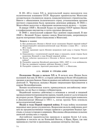 74
В 20—40-х годах ХХ в. монгольский народ находился под
политическим влиянием СССР. Народное правительство Монголии
осуществляло сталинскую модель социалистического строительства.
Вместе с обновлением политического строя, установлением органов
местного управления была проведена денежная реформа. В 1925 г.
Монголбанк выпустил в обращение национальную валюту — тугрик.
В январе 1929 г. Великий Хурал по примеру СССР принял Закон
о конфискации имущества и скота крупных феодалов.
В 1940 г. монгольский алфавит был заменен кириллицей. В мае
1940 г. Великий Хурал принял новую Конституцию, закрепившую
задачи построения основ социализма в Монголии.
Вопросы и задания
1. Как развивались Япония и Китай после окончания Первой мировой войны?
2. Охарактеризуйте внешнеполитический курс Японии в конце 20-х — начале
30-х годов.
3. Почему правящие круги Японии направили свой удар в сторону Тихого
океана?
4. Ознакомьтесь с политической картой мира и покажите, какие страны были
захвачены Японией в годы Второй мировой войны.
5. Какие события произошли в Японии и Китае после Первой мировой
войны?
6. Раскройте характер Китайской революции 1925—1927 гг. и ее особенности.
7. Как вы оцениваете военные действия Японии в Азии?
8. Раскройте сущность Аратской революции 1921 г. в Монголии.
§ 11. ИНДИЯ И СТРАНЫ АЗИИ
Положение Индии в начале ХХ в. В начале века Индия была
колонией Англии. К 1914 г. в стране действовало более 40 индийских
средних и мелких банков. Один из видных английских государственных
деятелей У. Черчилль называл Индию сверкающим бриллиантом в
короне Великобритании.
Военно-политическая власть принадлежала английскому вице-
королю, он же был и генерал-губернатором.
Индийский капитал действовал в основном в легкой и пищевой
промышленности (производство пряжи, тканей, кожи и т.д.) и оставался
на вторых ролях. Первое предприятие тяжелой индустрии появилось
в Джамшедпуре (Бихар) в 1911 г., когда группа Тата основала
металлургический завод.
Индия в годы Первой мировой войны. В годы войны положение
народных масс резко ухудшилось. Возросшие налоги, инфляция, рост
цен на продовольственные товары привели к разорению бедных кре-
стьян, к голоду в городах и деревнях. Миллионы обездоленных сельских
жителей потянулись в города.
Английское правительство призвало в армию более 1,5 млн.
индийцев и послало их на Ближний Восток, в Иран, Ирак, где они
принимали участие в сражениях, защищая интересы Англии.
 