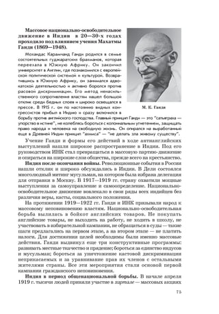 75
Массовое национально-освободительное
движение в Индии в 20—30-х годах
проходило под влиянием учения Махатмы
Ганди (1869—1948).
Мохандас Карамчанд Ганди родился в семье
состоятельных гуджаратских брахманов, которая
переехала в Южную Африку. Он закончил
университет в Англии, где познакомился с европей-
ской политической системой и культурой. Возвра-
тившись в Южную Африку, он занимался адво-
катской деятельностью и активно боролся против
расовой дискриминации. Его метод ненасиль-
ственного сопротивления властям нашел большой
отклик среди бедных слоев и широко освещался в
прессе. В 1915 г. он по настоянию видных кон-
грессистов прибыл в Индию и сразу включился в
борьбу против английского господства. Главный принцип Ганди — это “сатьяграха —
упорство в истине”, не колеблясь бороться с колониальным угнетением, защищать
право народа и человека на свободную жизнь. Он опирался на выработанный
еще в Древней Индии принцип “ахимса” — “не делать зла живому существу”.
Учение Ганди и формы его действий в ходе антианглийских
выступлений нашли широкое распространение в Индии. Под его
руководством ИНК стал превращаться в массовую партию-движение
и опираться на широкие слои общества, прежде всего на крестьянство.
Индия после окончания войны. Революционные события в России
нашли отклик и широко обсуждались в Индии. В Дели состоялся
многолюдный митинг мусульман, на котором была избрана делегация
для отправки в Москву. В 1917—1919 гг. страну охватили мощные
выступления за самоуправление и самоопределение. Национально-
освободительное движение вовлекало в свои ряды всех индийцев без
различия веры, касты, социального положения.
На протяжении 1919—1922 гг. Ганди и ИНК призывали народ к
массовому неповиновению властям. Национально-освободительная
борьба вылилась в бойкот английских товаров. Не покупать
английские товары, не выходить на работу, не ходить в школу, не
участвовать в избирательной кампании, не обращаться в суды — такие
шаги предлагались на первом этапе, а на втором этапе — не платить
налоги. Для достижения целей необходимы были именно массовые
действия. Ганди выдвинул еще три конструктивные программы:
развивать местные ткачество и прядение; бороться за единство индусов
и мусульман; бороться за уничтожение кастовой дискриминации
неприкасаемых и за уравнивание прав их членов с остальными
жителями страны. Все эти мероприятия стали основой первой
кампании гражданского неповиновения.
Индия в период общенациональной борьбы. В начале апреля
1919 г. тысячи людей приняли участие в хартале — массовых акциях
М. К. Ганди
 