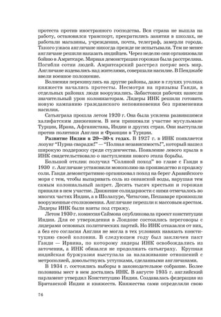 76
протеста против иностранного господства. Вся страна не вышла на
работу, остановился транспорт, прекратились занятия в школах, не
работали магазины, учреждения, почта, телеграф, замерли города.
Такого ужаса англичане никогда прежде не испытывали. Тем не менее
англичане решили наказать индийцев. Через неделю они организовали
бойню в Амритсаре. Мирная демонстрация горожан была расстреляна.
Погибли сотни людей. Амритсарский расстрел потряс весь мир.
Англичане издевались над жителями, совершали насилие. В Пенджабе
ввели военное положение.
Волнения перекинулись на другие районы, даже в глухих уголках
княжеств начались протесты. Несмотря на призывы Ганди, в
отдельных районах люди вооружались. Забастовки рабочих нанесли
значительный урон колонизаторам. Лидеры ИНК решили готовить
новую кампанию гражданского неповиновения без применения
насилия.
Сатьяграха прошла летом 1920 г. Она была усилена развившимся
халифатским движением. В нем принимали участие мусульмане
Турции, Ирана, Афганистана, Индии и других стран. Они выступали
против политики Англии и Франции в Турции.
Развитие Индии в 20—30-х годах. В 1927 г. в ИНК появляется
лозунг “Пурна сварадж!” — “Полная независимость!”, который нашел
широкую поддержку среди студенчества. Появление левого крыла в
ИНК свидетельствовало о наступлении нового этапа борьбы.
Большой отклик получил “Соляной поход” во главе с Ганди в
1930 г. Англичане установили монополию на производство и продажу
соли. Ганди демонстративно организовал поход на берег Аравийского
моря с тем, чтобы выпаривать соль из океанской воды, нарушая тем
самым колониальный запрет. Десять тысяч крестьян и горожан
приняли в нем участие. Движение солидарности с ними отмечалось во
многих частях Индии, а в Шолапуре, Читагоне, Пешаваре произошли
вооруженные столкновения. Англичане перешли к массовым арестам.
Лидеры ИНК были взяты под стражу.
Летом 1930 г. комиссия Саймона опубликовала проект конституции
Индии. Для ее утверждения в Лондоне состоялись переговоры с
лидерами основных политических партий. Но ИНК отказался от них,
а без его согласия Англия не могла в тех условиях навязать консти-
туцию своей колонии. В следующем году был заключен пакт
Ганди — Ирвина, по которому лидеры ИНК освобождались из
заточения, а ИНК обязался не продолжать сатьяграху. Крупная
индийская буржуазия выступала за налаживание отношений с
метрополией, довольствуясь уступками, сделанными англичанами.
В 1934 г. состоялись выборы в законодательное собрание. Более
половины мест в нем достались ИНК. В августе 1935 г. английский
парламент утвердил Конституцию Индии. Создавалась федерация из
Британской Индии и княжеств. Княжества сами определяли свою
 