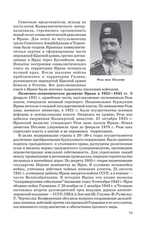 79
Советские представители, исходя из
постулатов Коммунистического интер-
национала, стремились организовать
новый оплот социалистической революции
в Иране. Для этого из мусульманских
групп Советского Азербайджана и Туркес-
тана была создана Иранская коммунисти-
ческая партия и сформированы части
персидской Красной армии, срочно достав-
ленные в Иран через Каспийское море.
Попытка построения социалистического
очага на территории Ирана потерпела
полный крах. Когда шахские войска
приблизились к территории Гиляна,
руководители персидской Красной армии
бежали в Россию. Все революционные
очаги в Иране были жестоко подавлены шахскими войсками.
Политико-экономическое развитие Ирана в 1921—1945 гг. В
феврале 1921 г. армейские части, возглавляемые полковником Реза
ханом, совершили военный переворот. Национальная буржуазия
Ирана мечтала о сильной государственной власти. По инициативе Реза
хана, военного министра, в 1921 г. были осуществлены военная
реформа и централизация власти. Опираясь на армию, Реза хан
добился свержения Каджарской династии. 31 октября 1925 г.
Иранский меджлис утверждает Реза хана шахом Ирана. Новая
династия Пехлеви удерживала трон до февраля 1979 г. Реза шах
укрепляет власть в центре и на окраинных территориях.
В целях модернизации страны в 20—30-х годах осуществляются
различные преобразования буржуазного содержания. Были приняты
кодексы гражданского и уголовного права, распущены религиозные
суды и введены нормы гражданского судопроизводства, произведена
перерегистрация земельной собственности. Для укрепления связей
между провинциями и регионами проводилось широкое строительство
железных и шоссейных дорог. По декрету 1935 г. старое наименование
государства Персия заменяется на Иран. В условиях начавшейся
войны, учитывая действия тайных немецких агентов, 25 августа
1941 г. в северные районы Ирана вводятся войска СССР, а в южные —
части Великобритании. В истории Ирана эти акции названы
“шахриварскими событиями” (название года). 9 сентября 1943 г. Иран
объявил войну Германии. С 28 ноября по 1 декабря 1943 г. в Тегеране
состоялась встреча руководителей трех ведущих держав антигит-
леровской коалиции — СССР, США и Англии (И. Сталин, Ф. Рузвельт,
У. Черчилль). Конференция обсудила вопросы координации дальней-
ших военных действий против гитлеровской Германии и ее сателлитов,
послевоенного сотрудничества и обеспечения прочного мира.
Реза шах Пехлеви
 