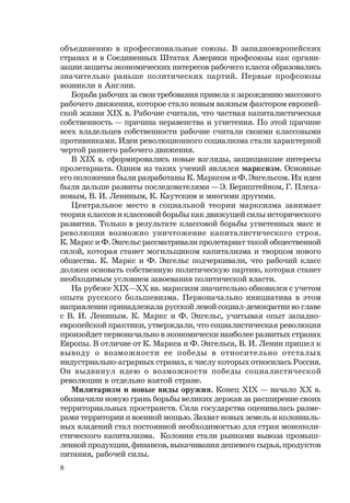 8
объединению в профессиональные союзы. В западноевропейских
странах и в Соединенных Штатах Америки профсоюзы как органи-
зации защиты экономических интересов рабочего класса образовались
значительно раньше политических партий. Первые профсоюзы
возникли в Англии.
Борьба рабочих за свои требования привела к зарождению массового
рабочего движения, которое стало новым важным фактором европей-
ской жизни ХIХ в. Рабочие считали, что частная капиталистическая
собственность — причина неравенства и угнетения. По этой причине
всех владельцев собственности рабочие считали своими классовыми
противниками. Идеи революционного социализма стали характерной
чертой раннего рабочего движения.
В ХIХ в. сформировались новые взгляды, защищавшие интересы
пролетариата. Одним из таких учений являлся марксизм. Основные
его положения были разработаны К. Марксом и Ф. Энгельсом. Их идеи
были дальше развиты последователями — Э. Бернштейном, Г. Плеха-
новым, В. И. Лениным, К. Каутским и многими другими.
Центральное место в социальной теории марксизма занимает
теория классов и классовой борьбы как движущей силы исторического
развития. Только в результате классовой борьбы угнетенных масс и
революции возможно уничтожение капиталистического строя.
К. Маркс и Ф. Энгельс рассматривали пролетариат такой общественной
силой, которая станет могильщиком капитализма и творцом нового
общества. К. Маркс и Ф. Энгельс подчеркивали, что рабочий класс
должен основать собственную политическую партию, которая станет
необходимым условием завоевания политической власти.
На рубеже ХIХ—ХХ вв. марксизм значительно обновился с учетом
опыта русского большевизма. Первоначально инициатива в этом
направлении принадлежала русской левой социал-демократии во главе
с В. И. Лениным. К. Маркс и Ф. Энгельс, учитывая опыт западно-
европейской практики, утверждали, что социалистическая революция
произойдет первоначально в экономически наиболее развитых странах
Европы. В отличие от К. Маркса и Ф. Энгельса, В. И. Ленин пришел к
выводу о возможности ее победы в относительно отсталых
индустриально-аграрных странах, к числу которых относилась Россия.
Он выдвинул идею о возможности победы социалистической
революции в отдельно взятой стране.
Милитаризм и новые виды оружия. Конец ХIХ — начало ХХ в.
обозначили новую грань борьбы великих держав за расширение своих
территориальных пространств. Сила государства оценивалась разме-
рами территории и военной мощью. Захват новых земель и колониаль-
ных владений стал постоянной необходимостью для стран монополи-
стического капитализма. Колонии стали рынками вывоза промыш-
ленной продукции, финансов, выкачивания дешевого сырья, продуктов
питания, рабочей силы.
 