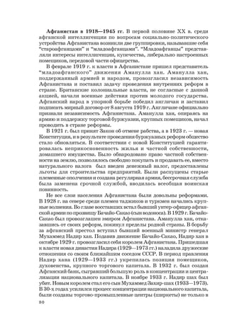80
Афганистан в 1918—1945 гг. В первой половине ХХ в. среди
афганской интеллигенции по вопросам социально-политического
устройства Афганистана возникли две группировки, называвшие себя
“староафганцами” и “младоафганцами”. “Младоафганцы” представ-
ляли интересы интеллигенции, купечества, либерально настроенных
помещиков, передовой части офицерства.
В феврале 1919 г. к власти в Афганистане пришел представитель
“младоафганского” движения Аманулла хан. Аманулла хан,
поддержанный армией и народом, провозгласил независимость
Афганистана и поставил задачу проведения внутренних реформ в
стране. Британские колониальные власти, не согласные с данной
акцией, начали военные действия против молодого государства.
Афганский народ в упорной борьбе победил англичан и заставил
подписать мирный договор от 8 августа 1919 г. Англичане официально
признали независимость Афганистана. Аманулла хан, опираясь на
армию и поддержку торговой буржуазии, крупных помещиков, начал
проводить в стране реформы.
В 1921 г. был принят Закон об отмене рабства, а в 1923 г. — новая
Конституция, и в результате проведения буржуазных реформ общество
стало обновляться. В соответствии с новой Конституцией гаранти-
ровалась неприкосновенность жилья и частной собственности,
домашнего имущества. Было обнародовано право частной собствен-
ности на землю, позволялось свободно покупать и продавать ее, вместо
натурального налога был введен денежный налог, предоставлены
льготы для строительства предприятий. Были распущены старые
племенные ополчения и создана регулярная армия, бессрочная служба
была заменена срочной службой, вводилась всеобщая воинская
повинность.
Не все слои населения Афганистана были довольны реформами.
В 1928 г. на севере среди племен таджиков и туркмен начались круп-
ные волнения. Во главе восставших встал бывший унтер-офицер афган-
ской армии по прозвищу Бачайо-Сакао (сын водоноса). В 1929 г. Бачайо-
Сакао был провозглашен эмиром Афганистана. Аманулла хан, отка-
завшись от своих реформ, покинул пределы родной страны. В борьбу
за афганский престол вступил бывший военный министр генерал
Мухаммед Надир хан. Подавив движение Бачайо-Сакао, Надир хан в
октябре 1929 г. провозгласил себя королем Афганистана. Пришедшая
к власти новая династия Надира (1929—1973 гг.) наладила дружеские
отношения со своим ближайшим соседом СССР. В период правления
Надир хана (1929—1933 гг.) укрепилась позиция помещиков,
духовенства, крупного торгового капитала. В 1932 г. был создан
Афганский банк, сыгравший большую роль в концентрации и центра-
лизации национального капитала. В ноябре 1933 г. Надир шах был
убит. Новым королем стал его сын Мухаммед Захир-шах (1933—1973).
В 30-х годах усилился процесс концентрации национального капитала,
были созданы торгово-промышленные центры (ширкеты) не только в
 