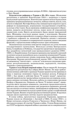 81
столице, но и в провинциальных центрах. В 1934 г. Афганистан вступил
в Лигу Наций.
Кемалистские реформы в Турции в 20—30-х годах. Объявление
республики и принятие Конституции 1924 г. закрепило в стране
буржуазный правопорядок. Конституция провозгласила буржуазные
принципы неприкосновенности личности, свободы совести, мысли, слов,
печати и собраний. Мустафа Кемаль был инициатором широкого круга
реформ по модернизации, затронувших государственное устройство,
культуру и быт турок. Была проведена унификация народного образо-
вания, закрыты религиозные школы, издан закон об упразднении
шариатских судов. Вместо религиозного брака введен гражданский
брак. Женщины получили равные права с мужчинами. Введены
правила о ношении европейского головного убора и одежды, о переходе
с арабского алфавита на латинский. Приняты законы о введении
гражданского, уголовного и коммерческого кодексов, закон о введении
фамилий, о предоставлении избирательных прав женщинам.
Экономическая политика кемалистов опиралась на устои этатизма
государственного капитализма. Используя активы Центрального
банка, Сумербанка и Этибанка, государство кредитовало предприятия.
Был разработан пятилетний план промышленного развития (1934—
1938 гг.). Выработанные Ататюрком принципы внутренней и внешней
политики сыграли важнейшую роль в развитии независимой Турции.
Идейные, идеологические основы кемализма были зафиксированы в
Программе Народно-республиканской партии 1931 г. Они состояли
из знаменитых “шести стрел — алты ок” и включали следующие прин-
ципы: республиканизма, национализма, народности, этатизма,
лаицизма и революционности.
Турция в годы Второй мировой войны. После смерти М. Ататюрка
президентом республики был избран Исмет Иненю. По мере прибли-
жения военных действий к границам Турции правительство принимало
меры к переходу экономики страны на военные рельсы. В феврале
1940 г. был введен в действие Закон “О защите нации”, предостав-
лявший правительству чрезвычайные полномочия для перевода эконо-
мики в военное состояние. Начались работы по укреплению проливов
Босфор и Дарданеллы. Опираясь на Закон “О защите нации”, прави-
тельство ввело трудовую повинность, увеличило продолжительность
рабочего дня, отменило выходные дни, разрешило применять детский
труд на шахтах и в ночных сменах, ликвидировало профсоюзы. Перевод
всех отраслей экономики на нужды армии вызвал развал хозяйственной
жизни Турции. Возник острый продовольственный кризис. В крупных
городах ввели карточную систему выдачи продовольствия.
В конце войны, предчувствуя поражение Германии, правители
Турции пошли на сближение с Англией и США. В конце 1943 г. в
Каире состоялась встреча Рузвельта и Черчилля с Исмет Иненю, где
обсуждался вопрос об участии Турции в войне. Успехи Вооруженных
сил СССР на фронтах мировой войны и давление англо-американского
 