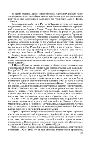 83
Во время разгара Первой мировой войны Англия и Франция тайно
договорились о разделе сфер влияния в регионе и установлении своего
контроля над арабскими народами (соглашение Сайкс—Пико,
1916 г.).
Но внутренние события в России и Турции внесли существенные
коррективы в эти планы. В октябре 1918 г. последние остатки турецких
войск покинули Сирию и Ливан. Теперь Англия и Франция вдвоем
вершили дела. Их военные корабли стояли на рейде в Стамбуле.
Султан оказался их пленником. Вскоре капитулировала Германия.
Проблема послевоенного устройства арабских стран Азии рассмат-
ривалась на Парижско-Версальской мирной конференции. Однако
западные державы решили ее без участия представителей Египта,
Сирии, Палестины и Ирака. Судьба арабских стран Азии была решена
соглашением в Сан-Ремо (25 апреля 1920 г.), по которому Сирия и
Ливан отошли под протекторат Франции. Англия установила
протекторат над Египтом, Палестиной и Ираком.
Подъем национально-освободительного движения на арабском
Востоке. Политические круги арабских стран уже в конце 1917 г.
стали понимать, какие закулисные планы строились за их спинами в
стане Антанты.
В Ираке, Сирии и Египте создаются общественно-политические
организации и партии. В Египте была создана группа “аль-Вафд аль-
Мысри” — “Египетская делегация”, которая намеревалась поехать в
Париж на мирную конференцию. Однако англичане арестовали ее
лидеров — Загула, Рушди и других. В ответ на это во многих городах
произошли выступления и забастовки протеста, против них было
применено оружие. Находившийся у власти с 1917 г. султан Ахмед
Фуад и двор были на стороне колонизаторов. В зоне Суэцкого канала
и в районе Дельты происходили вооруженные схватки с англичанами.
В 1923 г. Лондон заявил об отказе от протектората и признал незави-
симость Египта. Стали проводиться реформы. Султан был провоз-
глашен королем. В 1923 г. была принята Конституция. Создавались
парламент и ответственное перед ним и королем правительство.
В 1924 г. было создано первое правительство вафдистов. Оно
поставило вопрос о выводе английских войск из Египта и Судана.
Отношения Каира с Лондоном ухудшились. Под давлением Англии
король распустил парламент и дал отставку правительству. В Судане
власть перешла к английской администрации.
Сирия. Парижская мирная конференция передала Сирию Франции
в качестве подмандатной территории. Сирийский народ решительно
выступил против колониально-мандатного режима. В стране вспых-
нули многочисленные восстания, главной силой которых являлось
крестьянство. Крестьянские восстания произошли под Дамаском, в
провинциях Халеб и Латакия, в Джебель-Друзе.
Особое место в борьбе сирийского народа занимало вооруженное
восстание 1925—1927 гг. В нем активно участвовали крестьяне,
 