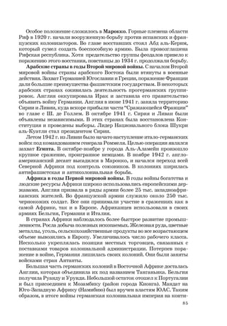 85
Особое положение сложилось в Марокко. Горные племена области
Риф в 1920 г. начали вооруженную борьбу против испанских и фран-
цузских колонизаторов. Во главе восставших стоял Абд аль-Керим,
который сумел создать боеспособную армию. Была провозглашена
Рифская республика. Хотя предательство группы феодалов привело к
поражению этого восстания, повстанцы до 1934 г. продолжали борьбу.
Арабские страны в годы Второй мировой войны. С началом Второй
мировой войны страны арабского Востока были втянуты в военные
действия. Захват Германией Югославии и Греции, поражение Франции
дали большие преимущества фашистским государствам. В некоторых
арабских странах оживилась деятельность прогерманских группи-
ровок. Англия оккупировала Ирак и заставила его правительство
объявить войну Германии. Англия в июне 1941 г. заняла территорию
Сирии и Ливии, куда вскоре прибыли части “Сражающейся Франции”
во главе с Ш. де Голлем. В октябре 1941 г. Сирия и Ливан были
объявлены независимыми. В этих странах была восстановлена Кон-
ституция и проведены выборы. Лидер Национального блока Шукри
аль-Куатли стал президентом Сирии.
Летом 1942 г. из Ливии было начато наступление итало-германских
войск под командованием генерала Роммеля. Целью операции являлся
захват Египта. В октябре-ноябре у города Аль-Аламейн произошло
крупное сражение, проигранное немцами. В ноябре 1942 г. англо-
американский десант высадился в Марокко, и начался переход всей
Северной Африки под контроль союзников. В колониях ширилась
антифашистская и антиколониальная борьба.
Африка в годы Первой мировой войны. В годы войны богатства и
людские ресурсы Африки широко использовались европейскими дер-
жавами. Англия призвала в ряды армии более 25 тыс. западноафри-
канских жителей. Во французской армии служило около 250 тыс.
чернокожих солдат. Все они принимали участие в сражениях как в
самой Африке, так и в Европе. Африканцев использовали в своих
армиях Бельгия, Германия и Италия.
В странах Африки наблюдалось более быстрое развитие промыш-
ленности. Росла добыча полезных ископаемых. Железная руда, цветные
металлы, уголь, сельскохозяйственные продукты во все возрастающем
объеме вывозились в Европу. Увеличивалось число рабочего класса.
Несколько укреплялась позиция местных торговцев, связанных с
поставками товаров колониальной администрации. Потерпев пора-
жение в войне, Германия лишилась своих колоний. Они были заняты
войсками стран Антанты.
Большая часть германских колоний в Восточной Африке досталась
Англии, которая объединила их под названием Танганьика. Бельгия
получила Руанду и Урунди. Небольшой остаток отошел к Португалии
и был присоединен к Мозамбику (район города Кионга). Мандат на
Юго-Западную Африку (Намибию) был вручен властям ЮАС. Таким
образом, в итоге войны германская колониальная империя на конти-
 