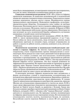 86
ненте была ликвидирована, но иностранное господство там сохранялось,
так как на смену немецким колонизаторам пришли другие.
Социально-экономическое развитие. В 20—30-х годах и в Африке
произошли изменения. В социально-экономической и политической
жизни все заметнее становятся новые отношения. Разрушаются старые
родовые пережитки, обычаи, растут города. Формируются отряды
промышленного пролетариата. Появляются профсоюзы, культурно-
просветительские общества. Складывается пока слабая, но местная
буржуазия. Постепенно растет число учащихся-африканцев в средних
школах и колледжах. Молодежь тянется к знаниям. В Европе и США
получают образование небольшие группы африканцев. Некоторые из
них вступают на путь политической борьбы, добиваются улучшения
жизненных условий своих соотечественников.
Особенно быстрыми темпами растет экономика в ЮАС. За 1915—
1920 гг. число промышленных предприятий выросло с 4 до 7 тыс.
После войны их число увеличилось, сюда потянулись десятки тысяч
обедневших крестьян из соседних стран, которые устраивались на
работу в шахты по добыче золота, алмазов, каменного угля, металли-
ческих руд.
Политическое положение и национально-освободительное дви-
жение в странах Африки. Во многих странах данного региона
сохранялись очаги сопротивления против империалистов и коло-
низаторов. Если раньше во главе таких движений стояли феодальные
вожди, то в новых условиях они возглавлялись политическими
партиями и организациями, где участвовали представители рабочих
и некоторые круги буржуазии. В 1909—1910 гг. Англия предоставила
Южной Африке статус доминиона. Это был первый доминион на
Африканском континенте. Но черное население по-прежнему не имело
никаких прав. Народы Сомали продолжали свою борьбу с 1899 по
1921 г. Видным предводителем движения сопротивления был Мухибн
Абдалла Хасан, прозванный англичанами “сумасшедшим муллой”. Его
небольшой отряд не давал покоя английским колонизаторам.
В некоторых регионах Африки недовольство масс выливалось в
форму религиозных учений и сопротивление колонизаторам под
руководством афрохристианских священников. Европейцы содейство-
вали распространению христианства среди африканцев. В учении
Христа чернокожим импонировали идеи братства, равенства, прихода
Мессии для установления справедливости и счастья на земле. В 20-х
годах среди афрохристиан появляются проповедники, призывающие
братьев во Христе начать борьбу за равенство с белыми. Среди них
большое влияние приобрел протестантский священник из Конго Симон
Кибанги, который в 1921 г. объявил себя “черным Иисусом”, освобо-
дителем от колониального зла. Он призывал изгнать колонизаторов
из Африки, представляя их как порождение сатаны. Его последователи
отказывались платить налоги, подчиняться белым, их законам.
Бельгийские власти схватили Кибанги и около 30 лет держали в
 