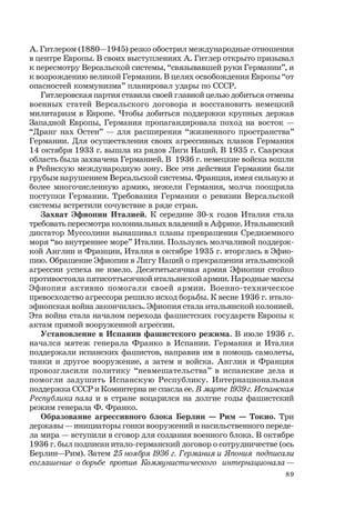 89
А. Гитлером (1880—1945) резко обострил международные отношения
в центре Европы. В своих выступлениях А. Гитлер открыто призывал
к пересмотру Версальской системы, “связывавшей руки Германии”, и
к возрождению великой Германии. В целях освобождения Европы “от
опасностей коммунизма” планировал удары по СССР.
Гитлеровская партия ставила своей главной целью добиться отмены
военных статей Версальского договора и восстановить немецкий
милитаризм в Европе. Чтобы добиться поддержки крупных держав
Западной Европы, Германия пропагандировала поход на восток —
“Дранг нах Остен” — для расширения “жизненного пространства”
Германии. Для осуществления своих агрессивных планов Германия
14 октября 1933 г. вышла из рядов Лиги Наций. В 1935 г. Саарская
область была захвачена Германией. В 1936 г. немецкие войска вошли
в Рейнскую международную зону. Все эти действия Германии были
грубым нарушением Версальской системы. Франция, имея сильную и
более многочисленную армию, нежели Германия, молча поощряла
поступки Германии. Требования Германии о ревизии Версальской
системы встретили сочувствие в ряде стран.
Захват Эфиопии Италией. К середине 30-х годов Италия стала
требовать пересмотра колониальных владений в Африке. Итальянский
диктатор Муссолини вынашивал планы превращения Средиземного
моря “во внутреннее море” Италии. Пользуясь молчаливой поддерж-
кой Англии и Франции, Италия в октябре 1935 г. вторглась в Эфио-
пию. Обращение Эфиопии в Лигу Наций о прекращении итальянской
агрессии успеха не имело. Десятитысячная армия Эфиопии стойко
противостояла пятисоттысячной итальянской армии. Народные массы
Эфиопии активно помогали своей армии. Военно-техническое
превосходство агрессора решило исход борьбы. К весне 1936 г. итало-
эфиопская война закончилась. Эфиопия стала итальянской колонией.
Эта война стала началом перехода фашистских государств Европы к
актам прямой вооруженной агрессии.
Установление в Испании фашистского режима. В июле 1936 г.
начался мятеж генерала Франко в Испании. Германия и Италия
поддержали испанских фашистов, направив им в помощь самолеты,
танки и другое вооружение, а затем и войска. Англия и Франция
провозгласили политику “невмешательства” в испанские дела и
помогли задушить Испанскую Республику. Интернациональная
поддержка СССР и Коминтерна не спасла ее. В марте 1939г.Испанская
Республика пала и в стране воцарился на долгие годы фашистский
режим генерала Ф. Франко.
Образование агрессивного блока Берлин — Рим — Токио. Три
державы — инициаторы гонки вооружений и насильственного переде-
ла мира — вступили в сговор для создания военного блока. В октябре
1936 г. был подписан итало-германский договор о сотрудничестве (ось
Берлин—Рим). Затем 25 ноября 1936 г. Германия и Япония подписали
соглашение о борьбе против Коммунистического интернационала —
 