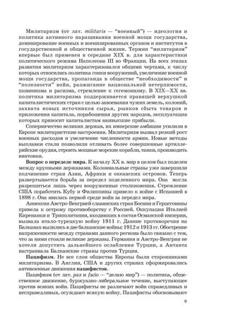 9
Милитаризм (от лат. militaris — “военный”) — идеология и
политика активного наращивания военной мощи государства,
доминирование военных и военизированных органов и институтов в
государственной и общественной жизни. Термин “милитаризм”
впервые был применен в середине ХIХ в. для характеристики
политического режима Наполеона III во Франции. На всех этапах
развития милитаризм характеризовался общими чертами, к числу
которых относились политика гонки вооружений, увеличение военной
мощи государства, пропаганда в обществе “необходимости” и
“полезности” войн, разжигание национальной нетерпимости,
шовинизма и расизма, стремление к гегемонизму. В ХIХ—ХХ вв.
политика милитаризма поддерживается правящей верхушкой
капиталистических стран с целью завоевания чужих земель, колоний,
захвата новых источников сырья, рынков сбыта товаров и
приложения капитала, порабощения других народов, эксплуатация
которых приносит капиталистам наивысшие прибыли.
Соперничество великих держав, их имперские амбиции усилили в
Европе милитаристские настроения. Милитаризм вызвал резкий рост
военных расходов и увеличение численности армии. Новые методы
выплавки стали позволили отливать более совершенные артилле-
рийские орудия, строить мощные морские корабли, танки, производить
винтовки.
Вопрос о переделе мира. К началу XX в. мир в целом был поделен
между крупными державами. Колониальные страны уже завершили
подчинение стран Азии, Африки и океанских островов. Теперь
развертывается борьба за передел поделенного мира. Она могла
разрешиться лишь через вооруженные столкновения. Стремление
США поработить Кубу и Филиппины привело к войне с Испанией в
1898 г. Она явилась первой среди войн за передел мира.
Аннексия Австро-Венгрией славянских стран Боснии и Герцеговины
привела к острому противоборству с Россией. Оккупация Италией
Киренаики и Триполитании, входивших в состав Османской империи,
вызвала итало-турецкую войну 1911 г. Давние противоречия на
Балканах вылились в две балканские войны: 1912 и 1913 гг. Обострение
напряженности между странами данного региона было связано с тем,
что за ними стояли великие державы. Германия и Австро-Венгрия не
хотели допустить дальнейшего ослабления Турции, а Антанта
настраивала Балканские страны против Турции.
Пацифизм. Не все слои общества Европы были сторонниками
милитаризма. В Англии, США и других странах сформировались
антивоенные движения пацифистов.
Пацифизм (от лат. pax и facio — “делаю мир”) — политика, обще-
ственное движение, буржуазно-либеральное течение, выступающее
против всяких войн. Пацифисты не различают войн справедливых и
несправедливых, осуждают всякую войну. Пацифисты обосновывают
 