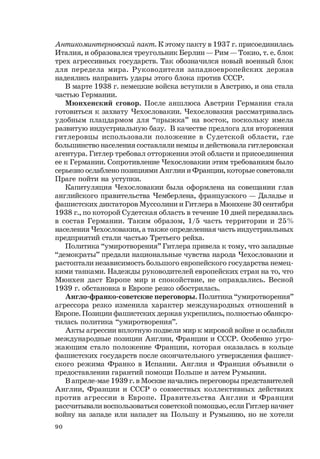 90
Антикоминтерновский пакт. К этому пакту в 1937 г. присоединилась
Италия, и образовался треугольник Берлин — Рим — Токио, т. е. блок
трех агрессивных государств. Так обозначился новый военный блок
для передела мира. Руководители западноевропейских держав
надеялись направить удары этого блока против СССР.
В марте 1938 г. немецкие войска вступили в Австрию, и она стала
частью Германии.
Мюнхенский сговор. После аншлюса Австрии Германия стала
готовиться к захвату Чехословакии. Чехословакия рассматривалась
удобным плацдармом для “прыжка” на восток, поскольку имела
развитую индустриальную базу. В качестве предлога для вторжения
гитлеровцы использовали положение в Судетской области, где
большинство населения составляли немцы и действовала гитлеровская
агентура. Гитлер требовал отторжения этой области и присоединения
ее к Германии. Сопротивление Чехословакии этим требованиям было
серьезно ослаблено позициями Англии и Франции, которые советовали
Праге пойти на уступки.
Капитуляция Чехословакии была оформлена на совещании глав
английского правительства Чемберлена, французского — Даладье и
фашистских диктаторов Муссолини и Гитлера в Мюнхене 30 сентября
1938 г., по которой Судетская область в течение 10 дней передавалась
в состав Германии. Таким образом, 1/5 часть территории и 25%
населения Чехословакии, а также определенная часть индустриальных
предприятий стали частью Третьего рейха.
Политика “умиротворения” Гитлера привела к тому, что западные
“демократы” предали национальные чувства народа Чехословакии и
растоптали независимость большого европейского государства немец-
кими танками. Надежды руководителей европейских стран на то, что
Мюнхен даст Европе мир и спокойствие, не оправдались. Весной
1939 г. обстановка в Европе резко обострилась.
Англо-франко-советские переговоры. Политика “умиротворения”
агрессора резко изменила характер международных отношений в
Европе. Позиции фашистских держав укрепились, полностью обанкро-
тилась политика “умиротворения”.
Акты агрессии вплотную подвели мир к мировой войне и ослабили
международные позиции Англии, Франции и СССР. Особенно угро-
жающим стало положение Франции, которая оказалась в кольце
фашистских государств после окончательного утверждения фашист-
ского режима Франко в Испании. Англия и Франция объявили о
предоставлении гарантий помощи Польше и затем Румынии.
В апреле-мае 1939 г. в Москве начались переговоры представителей
Англии, Франции и СССР о совместных коллективных действиях
против агрессии в Европе. Правительства Англии и Франции
рассчитывали воспользоваться советской помощью, если Гитлер начнет
войну на западе или нападет на Польшу и Румынию, но не хотели
 