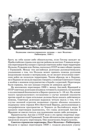 91
брать на себя какие-либо обязательства, если Гитлер нападет на
Прибалтийские страны или другие районы на востоке. Главным вопро-
сом переговоров был вопрос о проходе советских войск через территории
Польши, Румынии или Литвы, поскольку СССР не имел общих границ
с Германией. Между тем английская делегация руководствовалась
указаниями о том, что Польша может принять помощь русскими
воздушными силами и материалами, но не желает вступления совет-
ских войск на польскую территорию. Таким образом, ни в Лондоне,
ни в Париже не желали серьезно говорить о помощи Советского Союза
и вообще о военном сотрудничестве в борьбе с агрессией. Переговоры
были сорваны, так как каждая сторона не доверяла другой.
На московских переговорах 1939 г. между Англией, Францией и
СССР советская делегация изъявила готовность подписать соглашение
о коллективной безопасности в Европе сроком на 5—10 лет. На основе
такого предполагаемого соглашения в случае военной опасности
против одной из стран остальные должны были оказать действенную
помощь. Советская делегация выразила четкую мысль о том, что в
случае военной агрессии названные страны обязаны оказывать
поддержку всем странам Юго-Восточной Европы, расположенным в
географическом пространстве от Черного до Балтийского моря. В
процессе переговоров выяснилось, что главы делегаций Англии и
Франции не имели статуса для подписания каких-либо договоров.
Правительства Англии и СССР вели в это время секретные пере-
говоры с фашистской Германией. Такие обстоятельства заранее предо-
пределили неудачу переговоров. Они закончились безрезультатно.
Советско-германские переговоры. Пакт Молотова— Риббентропа.
Неудачи и провал переговоров 1939 г. создали реальную угрозу
Подписание советско-германского договора — пакт Молотова—
Риббентропа, 1939 г.
 
