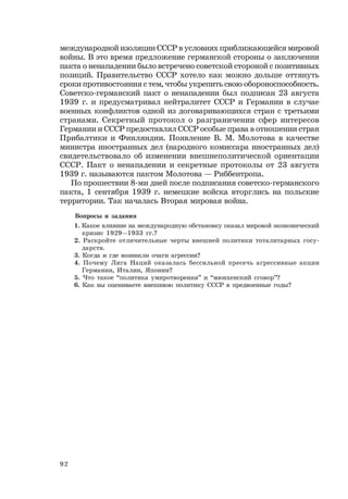 92
международной изоляции СССР в условиях приближающейся мировой
войны. В это время предложение германской стороны о заключении
пакта о ненападении было встречено советской стороной с позитивных
позиций. Правительство СССР хотело как можно дольше оттянуть
сроки противостояния с тем, чтобы укрепить свою обороноспособность.
Советско-германский пакт о ненападении был подписан 23 августа
1939 г. и предусматривал нейтралитет СССР и Германии в случае
военных конфликтов одной из договаривающихся стран с третьими
странами. Секретный протокол о разграничении сфер интересов
Германии и СССР предоставлял СССР особые права в отношении стран
Прибалтики и Финляндии. Появление В. М. Молотова в качестве
министра иностранных дел (народного комиссара иностранных дел)
свидетельствовало об изменении внешнеполитической ориентации
СССР. Пакт о ненападении и секретные протоколы от 23 августа
1939 г. называются пактом Молотова — Риббентропа.
По прошествии 8-ми дней после подписания советско-германского
пакта, 1 сентября 1939 г. немецкие войска вторглись на польские
территории. Так началась Вторая мировая война.
Вопросы и задания
1. Какое влияние на международную обстановку оказал мировой экономический
кризис 1929—1933 гг.?
2. Раскройте отличительные черты внешней политики тоталитарных госу-
дарств.
3. Когда и где возникли очаги агрессии?
4. Почему Лига Наций оказалась бессильной пресечь агрессивные акции
Германии, Италии, Японии?
5. Что такое “политика умиротворения” и “мюнхенский сговор”?
6. Как вы оцениваете внешнюю политику СССР в предвоенные годы?
 