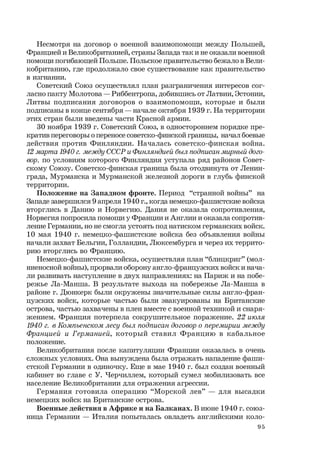 95
Несмотря на договор о военной взаимопомощи между Польшей,
Францией и Великобританией, страны Запада так и не оказали военной
помощи погибающей Польше. Польское правительство бежало в Вели-
кобританию, где продолжало свое существование как правительство
в изгнании.
Советский Союз осуществлял план разграничения интересов сог-
ласно пакту Молотова — Риббентропа, добившись от Латвии, Эстонии,
Литвы подписания договоров о взаимопомощи, которые и были
подписаны в конце сентября — начале октября 1939 г. На территории
этих стран были введены части Красной армии.
30 ноября 1939 г. Советский Союз, в одностороннем порядке пре-
кратив переговоры о переносе советско-финской границы, начал боевые
действия против Финляндии. Началась советско-финская война.
12 марта 1940 г. между СССР и Финляндией был подписан мирный дого-
вор, по условиям которого Финляндия уступала ряд районов Совет-
скому Союзу. Советско-финская граница была отодвинута от Ленин-
града, Мурманска и Мурманской железной дороги в глубь финской
территории.
Положение на Западном фронте. Период “странной войны” на
Западе завершился 9 апреля 1940 г., когда немецко-фашистские войска
вторглись в Данию и Норвегию. Дания не оказала сопротивления,
Норвегия попросила помощи у Франции и Англии и оказала сопротив-
ление Германии, но не смогла устоять под натиском германских войск.
10 мая 1940 г. немецко-фашистские войска без объявления войны
начали захват Бельгии, Голландии, Люксембурга и через их террито-
рию вторглись во Францию.
Немецко-фашистские войска, осуществляя план “блицкриг” (мол-
ниеносной войны), прорвали оборону англо-французских войск и нача-
ли развивать наступление в двух направлениях: на Париж и на побе-
режье Ла-Манша. В результате выхода на побережье Ла-Манша в
районе г. Дюнкерк были окружены значительные силы англо-фран-
цузских войск, которые частью были эвакуированы на Британские
острова, частью захвачены в плен вместе с военной техникой и снаря-
жением. Франция потерпела сокрушительное поражение. 22 июля
1940 г. в Компьенском лесу был подписан договор о перемирии между
Францией и Германией, который ставил Францию в кабальное
положение.
Великобритания после капитуляции Франции оказалась в очень
сложных условиях. Она вынуждена была отражать нападение фаши-
стской Германии в одиночку. Еще в мае 1940 г. был создан военный
кабинет во главе с У. Черчиллем, который сумел мобилизовать все
население Великобритании для отражения агрессии.
Германия готовила операцию “Морской лев” — для высадки
немецких войск на Британские острова.
Военные действия в Африке и на Балканах. В июне 1940 г. союз-
ница Германии — Италия попыталась овладеть английскими коло-
 