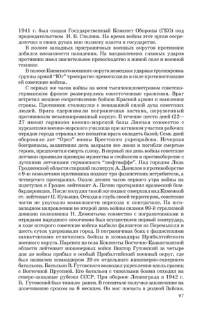 97
1941 г. был создан Государственный Комитет Обороны (ГКО) под
председательством И. В. Сталина. На время войны этот орган сосре-
доточил в своих руках всю полноту власти в государстве.
В полосе западных приграничных военных округов противник
добился внезапности нападения. На направлениях главных ударов
противник имел значительное превосходство в живой силе и военной
технике.
В полосе Киевского военного округа немецкая ударная группировка
группы армий “Юг” троекратно превосходила в силе противостоящие
ей советские войска.
С первых же часов войны на всем тысячекилометровом советско-
германском фронте развернулись ожесточенные сражения. Враг
встретил мощное сопротивление бойцов Красной армии и населения
страны. Противник столкнулся с невиданной силой духа советских
людей. Врага сдерживали пограничная застава, окруженный
противником механизированный корпус. В течение шести дней (22—
27 июня) гарнизон военно-морской базы Лиепая совместно с
курсантами военно-морского училища при активном участии рабочих
отрядов города отражал все попытки врага овладеть базой. Семь дней
обороняли дот “Орел” воины Брестского укрепрайона. Исчерпав
боеприпасы, защитники дота закрыли все люки и погибли смертью
героев, предпочитая смерть плену. В первый же день войны советские
летчики проявили примеры мужества и стойкости в противоборстве с
лучшими летчиками германского “люфтваффе”. Над городом Лида
Гродненской области старший политрук А. Данилов в противоборстве
с 9-ю самолетами противника поджег три фашистских истребителя, а
четвертого протаранил. Около десяти часов первого утра войны на
подступах к Гродно лейтенант А. Пачин протаранил вражеский бом-
бардировщик. После полудня такой же подвиг совершил над Каменкой
ст. лейтенант П. Кузьмин. Отходя в глубь своей территории, советские
части не упускали возможности перехода к контратаке. На юго-
западном направлении во второй день войны силами 99-й стрелковой
дивизии полковника Н. Дементьева совместно с пограничниками и
отрядами народного ополчения был осуществлен первый контрудар,
в ходе которого советские войска выбили фашистов из Перемышля и
шесть суток удерживали город. В пограничных боях с фашистскими
захватчиками отличились бойцы и командиры Прибалтийского
военного округа. Паренек из села Кокпекты Восточно-Казахстанской
области лейтенант инженерных войск Виктор Гутовский за четыре
дня до войны прибыл в особый Прибалтийский военный округ, где
был назначен командиром 29-го отдельного инженерно-саперного
батальона. Батальон В. Гутовского возводил укрепления вдоль границ
с Восточной Пруссией. Его батальон с тяжелыми боями отходил на
северо-западные рубежи СССР. При обороне Ленинграда в 1942 г.
В. Гутовский был тяжело ранен. В госпитале получил заключение на
долечивание сроком на 6 месяцев. Он мог поехать в родной Зайсан.
 
