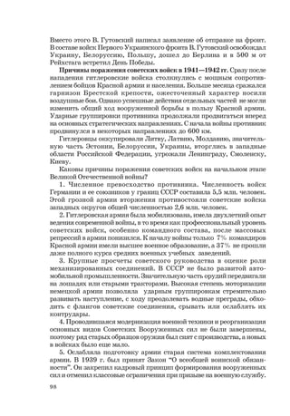 98
Вместо этого В. Гутовский написал заявление об отправке на фронт.
В составе войск Первого Украинского фронта В. Гутовский освобождал
Украину, Белоруссию, Польшу, дошел до Берлина и в 500 м от
Рейхстага встретил День Победы.
Причины поражения советских войск в 1941—1942 гг. Сразу после
нападения гитлеровские войска столкнулись с мощным сопротив-
лением бойцов Красной армии и населения. Больше месяца сражался
гарнизон Брестской крепости, ожесточенный характер носили
воздушные бои. Однако успешные действия отдельных частей не могли
изменить общий ход вооруженной борьбы в пользу Красной армии.
Ударные группировки противника продолжали продвигаться вперед
на основных стратегических направлениях. С начала войны противник
продвинулся в некоторых направлениях до 600 км.
Гитлеровцы оккупировали Литву, Латвию, Молдавию, значитель-
ную часть Эстонии, Белоруссии, Украины, вторглись в западные
области Российской Федерации, угрожали Ленинграду, Смоленску,
Киеву.
Каковы причины поражения советских войск на начальном этапе
Великой Отечественной войны?
1. Численное превосходство противника. Численность войск
Германии и ее союзников у границ СССР составила 5,5 млн. человек.
Этой грозной армии вторжения противостояли советские войска
западных округов общей численностью 2,6 млн. человек.
2. Гитлеровская армия была мобилизована, имела двухлетний опыт
ведения современной войны, в то время как профессиональный уровень
советских войск, особенно командного состава, после массовых
репрессий в армии понизился. К началу войны только 7% командиров
Красной армии имели высшее военное образование, а 37% не прошли
даже полного курса средних военных учебных заведений.
3. Крупные просчеты советского руководства в оценке роли
механизированных соединений. В СССР не было развитой авто-
мобильной промышленности. Значительную часть орудий передвигали
на лошадях или старыми тракторами. Высокая степень моторизации
немецкой армии позволяла ударным группировкам стремительно
развивать наступление, с ходу преодолевать водные преграды, обхо-
дить с флангов советские соединения, срывать или ослаблять их
контрудары.
4. Проводившаяся модернизация военной техники и реорганизация
основных видов Советских Вооруженных сил не были завершены,
поэтому ряд старых образцов оружия был снят с производства, а новых
в войсках было еще мало.
5. Ослабляла подготовку армии старая система комплектования
армии. В 1939 г. был принят Закон “О всеобщей воинской обязан-
ности”. Он закрепил кадровый принцип формирования вооруженных
сил и отменил классовые ограничения при призыве на военную службу.
 