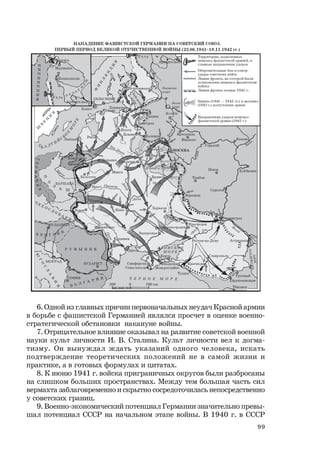 99
6. Одной из главных причин первоначальных неудач Красной армии
в борьбе с фашистской Германией являлся просчет в оценке военно-
стратегической обстановки накануне войны.
7. Отрицательное влияние оказывал на развитие советской военной
науки культ личности И. В. Сталина. Культ личности вел к догма-
тизму. Он вынуждал ждать указаний одного человека, искать
подтверждение теоретических положений не в самой жизни и
практике, а в готовых формулах и цитатах.
8. К июню 1941 г. войска приграничных округов были разбросаны
на слишком больших пространствах. Между тем большая часть сил
вермахта заблаговременно и скрытно сосредоточилась непосредственно
у советских границ.
9. Военно-экономический потенциал Германии значительно превы-
шал потенциал СССР на начальном этапе войны. В 1940 г. в СССР
 