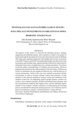 TA’ALLUM, Vol. 03, No. 02, November 2015ж 279
Idea Kartika Septarina: Peningkatan Kualitas Pembelajaran...,
PENINGKATAN KUALITAS PEMBELAJARAN SENI BU�
DAYA MELALUI PENGEMBANGAN KREATIVITAS SISWA
BERBASIS LINGKUNGAN
Idea Kartika Septarinadan Binti Maunah
IAIN Tulungagung Jl. Mayor Sujadi Timur 46 Tulungagung
Idea.kartika2@gmail.com
ABSTRACT
The purpose of this study is to describe the planning, process, strategy,
supporting and inhibiting aspects, and evaluation to improve the quality of
learning through the development of arts and culture-based creativity Methods
This study used a qualitative approach with multiple types of cases, its location
in the SMP2 Ngunut and MTsNAriyojeding Rejotangan, the data in this study
are primary and secondary data, engineering data collection by observation or
participant observation, in-depth interviews, and documentation. From these
results the authors concluded that: (1) Syllabus and lesson plans, which are
prepared each semester by the subject teachers of art and culture. (2) Processes
in the two institutions are also equally divided into two, with the delivery of
content and practice, which in this case were similarly associated with the
environment, in order to increase students’ interest and creativity. (3) Pay
attention to the material compliance strategy, timing and conditions of the
students at that time. (4) Supporting aspects (proper purpose, teachers are
creative, active students and spirit, facilities and infrastructure adequate, and
the environmental conditions that support time), and the inhibiting aspects
(related to the students’ attitude sometimes crowded during the learning
process and disturb her during the learning process). (5) Evaluation used in
these two institutions, namely: evaluation practice, writing and oral.
Kata kunci: Kualitas Pembelajaran, pembelajaran seni budaya, Kreativitas
siswa berbasis lingkungan.
Pendahuluan
Pendidikan mempunyai peranan yang sangat menentukan bagi
 