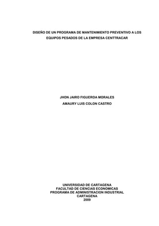 1
DISEÑO DE UN PROGRAMA DE MANTENIMIENTO PREVENTIVO A LOS
EQUIPOS PESADOS DE LA EMPRESA CENTTRACAR
JHON JAIRO FIGUEROA MORALES
AMAURY LUIS COLON CASTRO
UNIVERSIDAD DE CARTAGENA
FACULTAD DE CIENCIAS ECONOMICAS
PROGRAMA DE ADMINISTRACION INDUSTRIAL
CARTAGENA
2009
 
