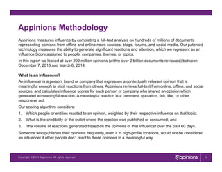Copyright © 2013 Appinions. All rights reserved.Copyright © 2014 Appinions. All rights reserved.
Appinions Methodology
Appinions measures influence by completing a full-text analysis on hundreds of millions of documents
representing opinions from offline and online news sources, blogs, forums, and social media. Our patented
technology measures the ability to generate significant reactions and attention, which we represent as an
Influence Score assigned to people, companies, themes, or topics.
In this report we looked at over 200 million opinions (within over 2 billion documents reviewed) between
December 7, 2013 and March 6, 2014.
What is an Influencer?
An influencer is a person, brand or company that expresses a contextually relevant opinion that is
meaningful enough to elicit reactions from others. Appinions reviews full-text from online, offline, and social
sources, and calculates influence scores for each person or company who shared an opinion which
generated a meaningful reaction. A meaningful reaction is a comment, quotation, link, like, or other
responsive act.
Our scoring algorithm considers:
1.  Which people or entities reacted to an opinion, weighted by their respective influence on that topic;
2.  What is the credibility of the outlet where the reaction was published or consumed; and
3.  The volume of reactions generated based on the opinions of that influencer over the past 60 days.
Someone who publishes their opinions frequently, even if in high-profile locations, would not be considered
an influencer if other people don’t react to those opinions in a meaningful way.
13
 