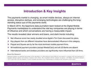Copyright © 2013 Appinions. All rights reserved.Copyright © 2014 Appinions. All rights reserved.
The payments market is changing, as smart mobile devices, always-on internet
access, disruptive startups, and emerging technologies are challenging the long-
standing status quo of the payments world.
In March 2014, the Appinions data journalism team looked at the Digital Mobile
Payments marketplace to understand the role key companies are playing in terms
of influence and which conversations are having a measurable impact.
The results revealed clear winners and losers, and stark trends including:
v  Net influence score has nearly doubled since Apple’s Tim Cook discussed his plans.
v  Key players from six different industries have demonstrated influence in this category.
v  Paypal and Square are by far the most dominant mobile payment firms.
v  All traditional payment providers (except MasterCard) and all US Banks are absent.
v  International banks and wireless providers are significantly more influential than US firms.
Appinions applies our patented technology to the calculation of a Net Influence Score (NIS) for any person or company who has expressed a
topically relevant opinion and elicited a reaction from others. We completed full-text analysis on approx. 2.25 Billion documents between
12/7/13 and 3/6/14 for this research. A more complete discussion of our methodology is included at the conclusion of this report.
Introduction & Key Insights
About Our Research
 