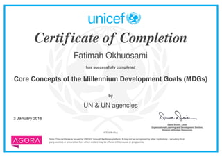 Certificate of Completion
Fatimah Okhuosami
has successfully completed
Core Concepts of the Millennium Development Goals (MDGs)
Note: This certificate is issued by UNICEF through the Agora platform. It may not be recognized by other institutions – including third
party vendors or universities from which content may be offered in this course or programme.
by
UN & UN agencies
3 January 2016 _______________________________________
Dawn Denvir, Chief
Organizational Learning and Development Section,
Division of Human Resources
4fTR6Wv5ox
Powered by TCPDF (www.tcpdf.org)
 