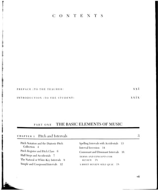 Vili CONTENTS
2
Rhythm and Meter I: Beat, METER, AND RHYTHMIC NOTATION 20
The Beat and Tempo 20 Meter Signatures in Moderate Tempo 26
Metrical Grouping and Meter 22 Some Guidelines for Rhythmic
Division and Subdivision Notation 28
of the Beat 28 TERMS AND CONCEPTS FOR
Rhythmic Notation 24 REVIEW 29
The Beat Value 25 A BRIEF REVIEW SELF-OUIZ 30
3 Tonic, Scale, and Melody 32
Tonic and Tonality 32 The Function of Scale Degrees
The Major Mode and Major Scale 35 in Melody 44
Diatonic Scale Degrees 36 Melodic Phrases 45
The Minor Mode and Minor Scale 36 Melodic Cadences 46
The Transposition of Scales Two Melodic Analyses 49
and Melodies 40 TERMS AND CONCEPTS FOR
Relative and Parallel Keys 41 REVIEW 92
The Circle of 5ths 42 A BRIEF REVIEW SELF-QUIZ 52
Key Signatures 43
CHAPTER 4. Triads and Seventh Chords 55
Root-Position Major and Minor Triads 56 Seventh Chords 62
Inversions of Major and Minor Triads 57 Inversions of Seventh Chords 64
Dirninished and igimerted Triads 5S TERMS AND ©CONCEPIS FOR
Triad Spelling and Notation 59 REVIEW 65
Figured Bass 59 A BRIEF REVIEW SELF-QUIZ 65
cuapteR 5 Musical Texture and Chordal Spacing 67
Basic Categories of Texture 67 Voice Movement within the Same
Triad 76
Strict vs. Free Texture 71
_ Chordal Implication in Two-Voice
Four-Voice Texture 72
Texture 77
Chordal Spacing in Four-Voice TERMS AND CONCEPTS FOR
Texture 74 REVIEW 79
Doubling in Four-Voice Chords 75 A BRIEF REVIEW SELF-OUIZ 79
 