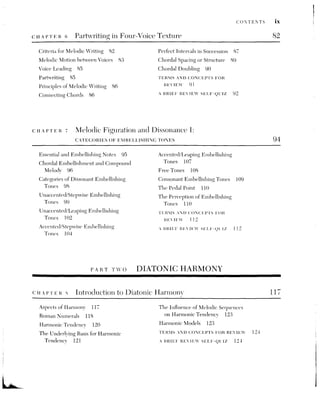 x CONTENTS
sg The Primary Triads: TONIC. DOMINANT, AND SUBDOMINANT CHORDS 126
Tonality as the Extension of Tonic
Harmony 126
The Prolongation of Tonic Harmony 127
The Tonic, Dominant, and Subdominant
Triads 128
Relationships between the Primary
Chords 129
Partwriting Connections between
the Primary Triads 129
The Polarity between Tonic and Dominant
Chords 131
The Authentic Cadence 133
The Half Cadence 134
The Plagal Cadence 135
Voice-Leading Reduction 137
Cadential Expansion within
the Phrase 137
Harmonizing Melodies 140
Elaborating Harmonic Models 142
TERMS AND CONCEPTS FOR
REVIEW 145
A BRIEF REVIEW SELF-QUIZ 143
CHAPTER 10. The Dominant Seventh: emBeLLISHING TUE TONIC HARMONY 146
The Dominant Seventh in Root
Position 146
Preparation and Resolution of the Vi 147
The Cadential Dominant Seventh 149
Arpeggiated Tonic Prolongation within
the Phrase 151
Prolongation of Tonic Harmony using
Embellishing Chords 154
Melody Harmonization 159
The Elaboration of a Harmonic
Model 160
TERMS AND CONCEPTS FOR
REVIEW 162
A BRIEF REVIEW SELF-QUIZ 162
cHuaerer ait The Tonic and Subdominant Triads in First Inversion:
THE IV AND LAS EMBELLISHING CHORDS 164
Partwriting with the I® and IV® 165
The Use of the I® 166
The Use of the IV° 167
The IV as an Embellishing Chord 169
The I as an Embellishing Chord 170
Melody Harmonization 172
Elaboration of Harmonic Models 175
TERMS AND CONCEPTS FOR
REVIEW J77
A BRIEF REVIEW SELF-QUIZ 177
 