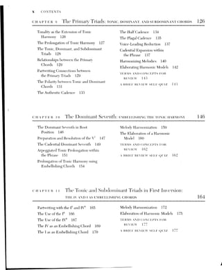 CONTENTS xi
cuHaprer 12. Phrase Structure and Grouping 179
Phrase Length 179
Larger Phrase Grouping: The Period
Family 181
Double Periods 184
Some Miniature Formal Designs 186
Phrase Periodicity 187
Phrase Extension, Contraction,
and Elision 189
Varied Phrase Lengths 191
The Internal Anatomy of Phrases:
Sub-Phrases and Sentence
Structure 192
Motives and Their Development 193
Pitch and Rhythmic Motives 196
TERMS AND CONCEPTS FOR
REVIEW 197
A BRIEF REVIEW SELF-QUIZ 195
CHAPTER 13. Linear Dominant Chords: vie. AND INVERSIONS OF V7 200
The V°, vii°®, and Inversions of Vi
200
Uses of the V° and vii® 202
Embedded Voice-Leading Motion 204
Examples of the V® and vii® in Music
Literature 205
Inversions of the Vi
205
Examples of Inversions of V' in Music
Literature 208
Arpeggiated Extensions of Dominant
Harmony 211
CHAPTER 14. The Pre-Dominant II and II’ Chords
Exceptional Treatments of the Chordal
Tth 213
Extended Embellishment of the Tonic
Harmony 215
Melody Harmonization 216
TERMS AND CONCEPTS FOR
REVIEW 219
A BRIEF REVIEW SELF-QUIZ 220
ho
bo
bo
The Supertonic Family 222
Partwriting with Supertonic Chords 224
The Pre-Dominant ii® and ii? in Cadential
Formulas 225
Supertonic Harmony in Embellishing
Progressions 229
Examples of Supertonic Harmony in Music
Literature 230
Prolongation of the Pre-Dominant
Function 234
Melody Harmonization 237
TERMS AND CONCEPTS FOR
REVIEW 239
A BRIEF REVIEW SELF-QUIZ 240
 