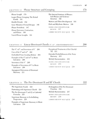 xil CONTENTS
cHaptreR 15. Melodic Figuration and Dissonance II:
SUSPENSIONS AND OTHER USES OF EMBELLISHING TONES QAI
Suspensions in Two-Voice Texture 242 The Interaction of Consecutive
Suspensions in Four-Voice Texture 246 or Simultaneous Embellishing Tones 256
Omamental Resolutions 249
Some Analytical Problems with
Embellishing Tones 256
Additional Suspension Techniques 249
The Affective Nature of Melodic
Multiple Suspensions 251 Dissonance 260
Suspensions as a Compositional Embellishing Tones in Partwriting
Device 253 and Melody Harmonization 262
Melody Harmonization 254 TERMS AND CONCEPTS FOR
Other Features of Embellishing
REVIEW 264
Tones 255 A BRIEF REVIEW SELF-OUIZ 264
The J and Other Linear Chords 267
The Accented or Cadential §
Chord 268 The Extended § and the Cadenza 279
Elaborating the Cadential $
270 Melody Harmonization 280
The Passing$
Chord 278 Other Diatonic Linear Chords 281
The Pedal
§ Chord 275 TERMS AND CONCEPTS FOR
The Arpeggiated$
Chord 277 REVIEW 257
Other Treatments of the Cadential } 278 A BRIEF REVIEW SELF-QUIZ 257
iz The VI, II, and Other Diatonic Triads 290
The Submediant and Mediant Triads The “First-inversion” VI and III as Voice-
in Major and Minor 290 leading Substitutes for land V 300
The Root-position VI between Tonic Modal Chords 302
and Pre-dominant Harmonies 291 Other Diatonic Triads: The v° and VII
The VI as a Substitute for I: The Deceptive in Minor 303
Cadence and Progression 294
Melody Harmonization 304
Other Treatments of the V-vi TERMS AND CONCEPTS FOR
Progression 295 REVIEW 305
The Root-position IJ Triad within the A BRIEF REVIEW SELF-QUIZ 305
Phrase 297
 