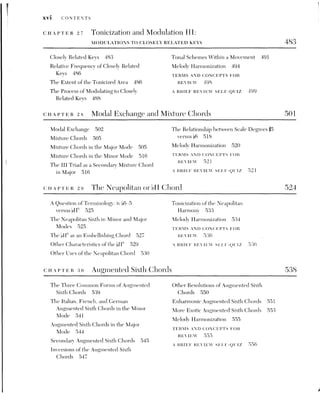 CONTENTS XVii
CHAPTER 31 Extended Homophonic and Contrapuntal
Formal Designs 558
Sonata Form 558 TERMS AND CONCEPTS FOR
—— +
Sonata-Rondo Form 567 REVIEW 975
Concerto Form 567 A BRIEF REVIEW SELF-QUIZ 579
Contrapuntal Forms 569
cHaprerR 32 Embellishing Chromatic Chords 580
Augmented Triads as Passing Additional Chromatic Chords in the Major
or Neighboring Chords 58] and Minor Modes 594
Altered V' Chords 585 The Use of Chromaticism to Create Modal
Embellishing or Common-Tone Ambiguity 597
Diminished-Seventh Chords 587 Melody Harmonization 598
Common-Tone Augmented Sixth TERMS AND CONCEPTS FOR
Chords 590 REVIEW 599
Unusual Linear Chords 593 A BRIEF REVIEW SELF-QUIZ 600
CHAPTER 33. Dominant Prolongation 602
Short-Term Chromatic Prolongation Dominant Prolongations as Preparation
of Vi" 603 fora Climax 608
Prolongation of the Dominant in TERMS AND CONCEPTS FOR
Introductions 604 REVIEW 610
Prolongation of the Dominant in A BRIEF REVIEW SELF-QUIZ 610
Retransitions 605
Prolongation of the Cadential
Formula 606
CHAPTER 34 Modulation to Foreign Keys I 612
Modulations to Foreign Keys in the Major Foreign-Key Modulations in Development
Mode 613 Sections 626
Change-of-Mode Modulation 614 Melody Harmonization 627
Third-Related Modulations by Common TERMS AND CONCEPTS FOR
Tone 619 REVIEW 625
Modulations to Foreign Kevs by Pivot A BRIEF REVIEW SELF-QUIZ 628
Chord 621
Modulations to Foreign Kevs in the Minor
Mode 624
 