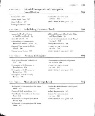 XVlii CONTENTS
cHAprerR 35. Ninth, Eleventh, Thirteenth, and Added-Note Chords 630
General Considerations 631 Added Notes Gths and 9ths 642
Dominant Ninth Chords 631 TERMS AND CONCEPTS FOR
Non-dominant Ninth Chords 636 REVIEW 645
Eleventh and Thirteenth Chords 638 A BRIEF REVIEW SELP-QUIZ 645
cCuaptTeR 36 Implication and Realization 647
Music as Communication 648 Application to Musical Analysis 664
Reforentialistn versus Absolutisna 648 PE RAIS ANID CONE PIS FOR
The Origins of Emotion in Music 649 REVIEW 665
Implication and Realization 649 A BRIEF REVIEW SELB-QUIZ 665
Surprise and Ambiguity 663
CuareTrer 37 Harmonic Sequences LIT: Crrovtaric ELABORATIONS
OF DIATONIC SEQUENCES 666
Fifth-Related Chromatic Sequences 667 Extended Use of Chromatic 5-6
The Role of Diatonic Tetrachords Sequences 679
in Stepwise Chromatic Sequences 669 TERMS AND CONCEPTS FOR
Chromatic Elaborations of Diatonic REVIEW 652
Stepwise Sequences 671 A BRIEF REVIEW SELE-QUIZ 655
3s Analytical Comments on Wagner's Trista Prelude 685
PART FOUR ADVANCED CHROMATIC TECHNIQUES
CHAPTER 39. Chromatic Voice Leading 703
Sequences Based on Half-Step
Movement 704
Strict Chromatic Parallelism 706
Chromaticism by Contrary Motion
Non-sequential Chromatic Passages
Extended Use of Non-sequential
Chromaticism 714
TERMS AND CONCEPTS FOR
708 REVIEW 717
713 A BRIEF REVIEW SELEP-QUIZ 717
 