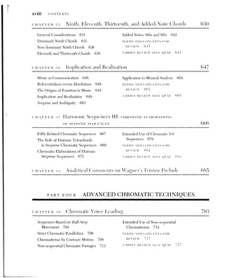 CONTENTS Xix
40 Modulations to Foreign Kevs I 719
Enharmonic Modulation 719 Modulation by Chromatic Linear
Chromatic Alterations of Diminished Progression 729
Seventh Chords 726 TERMS AND CONCEPTS FOR
Modulation by Strict Harmonic REVIEW 733
Sequence 727 A BRIEF REVIEW SELF-QUIZ 733
CHAPTER 41. Symmetrical Divisions of the Octave 735
Symmetrical Root Movements 737 TERMS AND CONCEPTS FOR
Extended Root Movement by Perfect REVIEW 752
Sth 744 A BRIEF REVIEW SELF-QUIZ 752
The Omnibus Sequence 746
Tonal Schemes Using Symmetrical
Divisions of the Octave 749
CHAPTER 42. At the Limits of Tonalitv: ALBAN BERG'S FOUR SONGS. OP. 2 754
TERMS AND CONCEPTS FOR
REVIEW 77]
APPENDIX 1 Some Fundamentals of Acoustics AQ
Frequency and Pitch AO Vibration Form and Timbre A3
Intensity and Loudness A2 Duration and Length A5
APPENDIX 2. The Diatonic Church Modes and Other Scales A6
The Ecclesiastical or Church Modes A6 Other Scales AQ
APPENDIX 3. An Introduction to Species Counterpoint Al4
Melodic Characteristics A16 Fourth Species A22
First Species A16 Fifth Species A23
Second Species A19 Underlying Species Technique in Two-
Third Species A21 Voice Passages A25
 