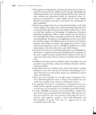 PREFACE (TO THE TEACHER) Xxlii
e While the underlying principles of the First Edition of Harmonic
Practice in Tonal Music are maintained in the Second Edition, the ap-
proach is now more flexible in its presentations of linear ideas. The
graphing procedures have been simplified and the voice-leading re-
ductions have been clarified, with more emphasis on the elaboration
of framework models.
ORGANIZATION
Like the First Edition, the text is divided into four parts. Part One surveys
the basic elements of music; Part Two introduces functional diatonic har-
mony, modulations, and sequences; Part Three explores the most common
procedures of chromatic harmony; and Part Four examines some advanced
chromatic techniques. Separate chapters on formal organization occur in the
first three parts.
The chapters are arranged to provide a gradual progression from sim-
ple to more sophisticated issues. In Part One, for instance, Chapter 3
(“Tonic, Scale, and Melody”) places the topics introduced in Chapter 1
(“Pitch and Intervals”) and Chapter 2 (“Rhythm and Meter I”) within the
larger context of tonality and melody. Likewise, Chapter 7 examines the
chordal figuration and embellishing dissonance arising from the interac-
tion between melody (Chapter 3) and chords (Chapters 4 through 6). The
initial chapters on music findamentals have been especially revised and
rewritten for clarity, and new music examples have been added to Chap-
ters 1, 3, and 7.
A working knowledge of the fundamental topics found in Part One is
prercquisite to the study of tonal harmony (covered in Part Two and be-
yond). In addition to understanding meter (Chapter 2), keys (Chapter 3),
partwriting errors (Chapter 6), and embellishing or non-harmonic tones
(Chapter 7), students must develop a
facility in spelling and playing intervals
(Chapter 1), scales (Chapter 3), chords (Chapter 4), and figured bass (Chap-
ters 4 and 5).
The review of fundamental materials in Part One provides the basis for the
largely harmonic topics in Part Two. The chapters of this portion of the text
systematically present the various diatonic chords and their harmonic func-
tions in different musical contexts, from the three primary tonic-dominant-
subdominant triads (Chapters 9, 10, 11, and 13) to the remaining diatonic
triads and seventh chords (Chapters 14, 17, and 19). The other chapters in
Part Two mostly treat broader topics, such as phrase-grouping (Chapter 12):
suspension technique (Chapter 15); linear chords, including the “(Chapter 16):
rhythmic and metrical dissonance (Chapter 18); and harmonic sequences
 
