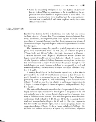 XXIV PREFACE (TO THE TEACHER)
(Chapters 20 and 23). Secondary dominants are given their own chapter
(Chapter 21), thereby providing a basis for the discussion of simple modula-
tion in Chapter 22. As in Part One, the concepts introduced in one chapter
provide the necessary foundation for those introduced later. For example,
the introduction of suspensions in Chapter 15 establishes the basis for the
cadential in
Chapter 16.
Chapters 24 and 31 (formerly Excursions I and II in the First Edition)
deal with formal design in homophonic and contrapuntal music Although
they can be introduced and discussed at various times during the course of
study, they have been strategically repositioned near chapters that raise
larger issues of formal organization, such as modulation.
Part Three is patterned after Part Two. Some of its chapters focus on
specific altered harmonies, such as mixture chords, the Neapolitan triad,
augmented-sixth sonorities, and embellishing chromatic chords. Others ex-
amine the use of chromaticism in larger contexts, such as chromaticized dia-
tonic sequences and modulations to foreign keys. Separate chapters are
devoted to extended tertian chords, dominant prolongations, and melodic
and harmonic implication and realization.
Finally, Part Four extends the study of chromaticism into more-
advanced areas. These include chromatic sequences, chromaticism by paral-
lel and contrary motion, more-unusual ways of effecting foreign modula-
tions, and tonal organization based on symmetrical divisions of the octave.
The chapters in Parts Two and Three stress the interaction between
the melodic and harmonic forces in tonal music. Those chapters that focus
on the function of specific chords proceed from generalizations (spelling
and partwriting), through musical examples from literature, to practical
applications (melody harmonization). Couventioual terminology is em-
ployed for the chords and devices, although a few recently coined theoreti-
cal terms that have gained wide acceptance are incorporated when
appropriate. Several innovative approaches to traditional classification or
symbolization are also utilized. For example, emphasis is placed on the ac-
centuation of various types of embellishing tones, bringing their terminol-
ogy wore in line with the way we tend to perceive Uhem. Furthermore, in
modulatory passages, a giveu tonality is denoted by its relation to the
previahng tonic designated by Roman numerals cuclosed im boxes: rather
than by key designation.
The more common harmonic progressions first appear in each chapter as
basic harmonic models in C major or C minor, allowing us to see and hear
their essential voice leading, Excerpis from iiusic literature then demou-
strate how these models aay be fleshed out aud elaborated in various kevs,
meters, rhythms, and textures. This “model-to-music” format is often re-
 