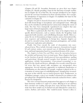 PREFACE (TO THE TEACHER) XXV
versed by the reduction of music excerpts back to their essential harmonic
basis and voice leading. Thus, quotations from music literature are fre-
quently followed by one or more layers of reductive analvsis. The student is
carefully guided through each step of this reduction process. Such analvses,
when carried out on complete pieces, provide insight into the role of tonal
function within shifting musical contexts, and may thereby lay the founda-
tion for a more coherent performance strategy.
The appendixes contain a wealth of supplementary information. Since
some teachers prefer to introduce the basic principles of two-voice linear or
contrapuntal writing in the first year of music theory, Appendix 3 provides a
short introduction to species counterpoint. Some minor changes to the
Renaissance-oriented Fuxian species approach bring this appendix’s presen-
tation in line with the tonal procedures of the common-practice period. A
new appendix covering the transposition of instruments has been added
(Appendix 6), and Appendix 4 now incorporates more standard commercial
chord symbols. The remaining appendixes address such diverse topics as
basic acoustics, modes and other scales, and conducting patterns. The text
concludes with a section containing answers to all of the self-quizzes, a glos-
sary of terms often found in musical scores, and indexes of both music exam-
ples and terms.
Music EXAMPLES
All core concepts in the text are illustrated by carefully selected music ex-
amples. These excerpts are drawn from an exceptionally wide range of lit-
erature that extends from the Baroque stvle of the early common-practice
period to the popular music of the twentieth century. Representing vari-
ous vocal and instrumental media, these examples include not only the tra-
ditional “classical” genres (such as sonatas, svmphonies, concertos, and art
songs), but also excerpts from hymns, chorale harmonizations, folk songs.
waltzes, marches, rags, popular and jazz standards, and rock music. Al-
though the music examples are seldom longer than eight or sixteen mea-
sures, three in-depth analvses of complete compositions have been
included at the ends of Part Two (a Beethoven Menuetto), Part Three
(Wagner's Tristan Prelude), and Part Four (Berg's Four Songs, Op. 2).
The majority of the text's examples require only moderate keyboard ability
to perform; in fact, some of them have been simplified or are shown only
in voice-leading reduction. With the exception of lieder and solo sonatas.
ensemble works employ condensed two-stave scores rather than open full
scores,
fa
 