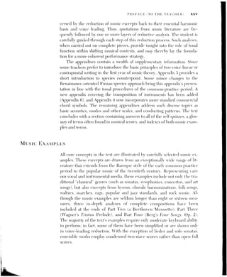 Xxvi PREFACE (TO THE TEACHER)
CD-ROM
WORKBOOK
Recognizing that many students now prefer to listen to music on their com-
puters, the First Edition’s set of three audio CDs has been replaced with a
single CD-ROM, which features all of the examples from music literature
discussed in the text (with the exception of single-line melodies). As visual
reminders to students, all music examples included on the CD-ROM are
marked in the text with a special “CD” icon (@). In using the CD-ROM,
students can easily navigate through the chapters or an index of the music
examples and simply click on ones they wish to hear. Listening to the exam-
ples will help students understand the melodic, rhythmic, and harmonic
concepts explained in the text, while aiding in the transition from theory to
ear training and performance. The excerpts on the CD-ROM were recorded
at the Eastman School of Music and performed by its faculty and students.
The written exercises in the accompanying Workbook, which serve as ample
assignments for students, include such tasks as filling in short harmonic pro-
gressions, completing sequential patterns, realizing figured basses, harmo-
nizing melodies, analyzing excerpts from music literature, and composing
original music. By working through these exercises, students learn in a tangi-
ble way how harmony functions within a large-scale melodic organization,
and thereby develop the tools they need to write and analyze music and to
plan convincing performances. In the Second Edition of the Workbook, ex-
ercises have been added to each chapter to give students more thorough
practice in basic concepts and procedures, and to reflect the revisions incor-
porated in the Second Edition of the text. More-detailed descriptions of
changes to the Workbook are noted in its preface.
Acknowledgments
The author would like to thank the reviewers of the Second Edition—
including Allen Anderson (University of North Carolina, Chapel Hill),
Steven Cahn (University of Cincinnati), Stefanie Crumbley Dickinson (Uni-
versity of Georgia), David Smyth (Louisiana State University), Charles
Stokes (Illinois State University), and J. Kent Williams (University of North
Carolina, Greensboro)—whose extremely useful suggestions were instru-
mental in this revision. For their numerous suggestions regarding the First
Edition, I am likewise indebted to the theory faculty and teaching assistants
 