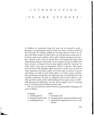 XXX INTRODUCTION (TO THE STUDENT)
This text focuses primarily on music composed during what we call the
common-practice or tonal period. Extending roughly from the early—
eighteenth century to the beginning of the twentieth century, this period en-
compasses the music of the late-Baroque composers (such as Bach and Han-
del), the masters of the Classical era (Haydn, Mozart, and Beethoven), and
the figures of the Romantic period (Schubert, Schumann, Wagner, Brahms,
and Tchaikovsky, to name a few). The text also includes examples of popular
genres of the twentieth century (such as ballads, jazz, and rock), which con-
tinue to employ tonal procedures introduced and developed during the
common-practice period.
We will begin our study of music theory with a review of the rudimen-
tary elements of music, as found in Part One (Chapters 1 to 7). While some
of the information in these chapters may already be familiar to you, other
material may be new. Since all of the subject matter in this rudiments survey
is prerequisite to the study of harmony, it is essential that you thoroughly un-
derstand the underlying concepts and master the preliminary skills outlined
in Part One before going on the topics discussed in Part Two (“Diatonic
Harmony”), Part Three (“Chromatic Harmony”), and Part Four (“Advanced
Chromatic Techniques”).
Aside from the introductory chapters that begin each of the last three
parts of this text, you will find that the remaining chapters are organized in
approximately the same manner. Following a short lead-in, which links the
material in the new chapter to concepts introduced previously, we will dis-
cuss the spelling, notation, and context of the new chord(s), and then exam-
ine ways of connecting or partwriting the harmonies in question. Basic
models that demonstrate their customary or normative use are followed by
examples from actual musical literature. As the chapter proceeds, you may
find instances of less-traditional procedures, with possible additional sources
provided in footnotes. Following some further “practical” applications, such
as elaborating harmonic models or harmonizing melodies, each chapter con-
cludes with a list of terms and concepts for review, and a brief self-quiz.
The accompanying CD-ROM includes recordings of each chapter’s ex-
cerpts from music literature, not only allowing you easier access to the text’s
music examples, but also providing a resource to widen your knowledge of
Western music. In addition to listening to these recorded examples, you
should also try to play through them on the piano whenever possible. Since
most of the harmonic models (given in C major and C minor) and analytical
reductions are not included on the CD-ROM, you should always attempt to
play them to establish their sound in your ear.
The accompanying Workbook is designed to follow the text closely and
offers many types of written assignments and keyboard exercises for each
chapter. These assignments should always be supplemented with oral drills,
 