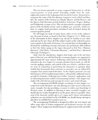 INTRODUCTION (TO THE STUDENT) XXxi
ear training, sight singing, and aural dictation—exercises which allow you to
further develop your skills in basic musicianship.
The purpose of all these aids is to help you better assimilate the material
in the text, to establish a solid foundation in music theory. Mastering music
theory represents a major step toward becoming a complete musician. It
provides listeners with the vocabulary necessary for discerning the tonal and
formal frameworks of the works they hear. It supplies composers, arrangers,
and improvisers with an essential language for musical communication. And
it enables singers and instrumentalists to achieve deeper insights into the
tonal drama and coherence of the works they perform.
 