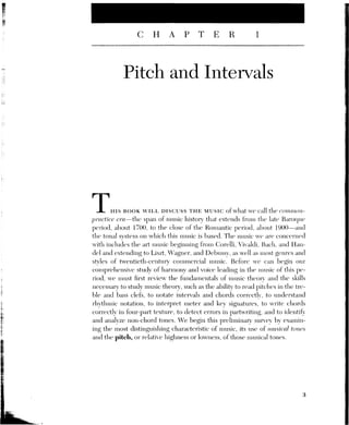 4 [CH. 1] PITCH AND INTERVALS
PITCH NOTATION AND THE DIATONIC PITCH COLLECTION
Figure
Our first concern is the notation of pitch—that is, our system of writing down
the music we hear or perform. Note that music does not always exist in written
form; much of the world’s music, and much of the folk and popular music of
our own culture, is not written down, but transmitted orally, through perfor-
Mance Or one-to-one stu With aoriaster Writing minsic down, however, can
be useful for several purposes, it enables society, for whatever reason, to estab-
lish a definitive version of its music and preserve it acerrately for fiture gencra-
tions. One of the earliest attempts to notate music employed the first seven
letters of the alphabet, A-B-C-D-E-F-G, to represent the musical tones.! Mov-
ing forward through the letters represented moving upward, raising the pitch,
and moving backward represented moving down To extend the range, these
same letters were repeated, sometimes using uppercase and lowercase letters
to distinguish different octaves. In our present notational system, we call the
seven tones represented by these letters the white-key or diatonic pitch col-
lection. We will return to the term “diatonic” in Chapter 3; for now we can de-
fine these diatonic notes as the group of pitches that occur in the same
repeating pattern as the white keys of the piano keyboard (Figure 1.1).
C DE —F
GA BC D EF GA BBCODE F GA B
. | | |
r
Tf you start from any white key and play successive white keys up or down,
each new key will have a different sound or pitch until you reach the key that has
the same letter name as your starting key. That key will sound higher or lower
than the note vou started with, but, allowing for that, the two notes will sound the
same. This recurnig sonority occurs on the eivlith white key frou your starting
point, and is therefore called an octave, from the Greek word okta, meaning
“eight.” The reason for the nearly identical sound of anv note and its octave lies in
the physics of musical sound, or acoustics. Pitch results from the frequency of a
sound—that is, the number of complete vibrations or cvcles per second pro-
duced by a sound. All sounds result from vibrating bodies of some sort—a
string,
1
Fark nofation Svstoris Ne traced dack as far as T3500 Be in Bal tenia The: svstenn dee
scribed here was used by the ancient Greeks about the second century B.C.. and appears in
treatises on music in medieval Europe around A.D. 900.
 